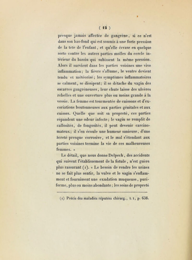 ( *2 ) t presque jamais affectée de gangrène, si ce n’est dans son bas-fond qui est soumis à une forte pression de la tête de l’enfant, et qu’elle écrase en quelque sorte contre les autres parties molles du cercle in- térieur du bassin qui subissent la même pression. Alors il survient dans les parties voisines une vive inflammation; la fièvre s’allume, le ventre devient tendu et météorisé ; les symptômes inflammatoires se calment, se dissipent; il se détache du vagin des escarres gangréneuses , leur chute laisse des ulcères rebelles et une ouverture plus ou moins grande à la vessie. La femme est tourmentée de cuissons et d’ex- coriations boutonneuses aux parties génitales et aux cuisses. Quelle que soit sa propreté, ces parties répandent une odeur infecte ; le vagin se remplit de callosités, de fongosités, il peut devenir carcino- mateux; il s’en écoule une humeur sanieuse, d’une âcreté presque corrosive, et le mal s’étendant aux parties voisines termine la vie de ces malheureuses femmes. « Le détail, que nous donne Delpech , des accidents qui suivent l’établissement de la fistule , n’est guère plus rassurant (i). « Le besoin de rendre les urines ne se fait plus sentir, la vulve et le vagin s’enflam- ment et fournissent une exudation muqueuse, puri- forme, plus ou moins abondante ; les soins de propreté (i) Précis des maladies réputées chirurg., t. l, p. 638.