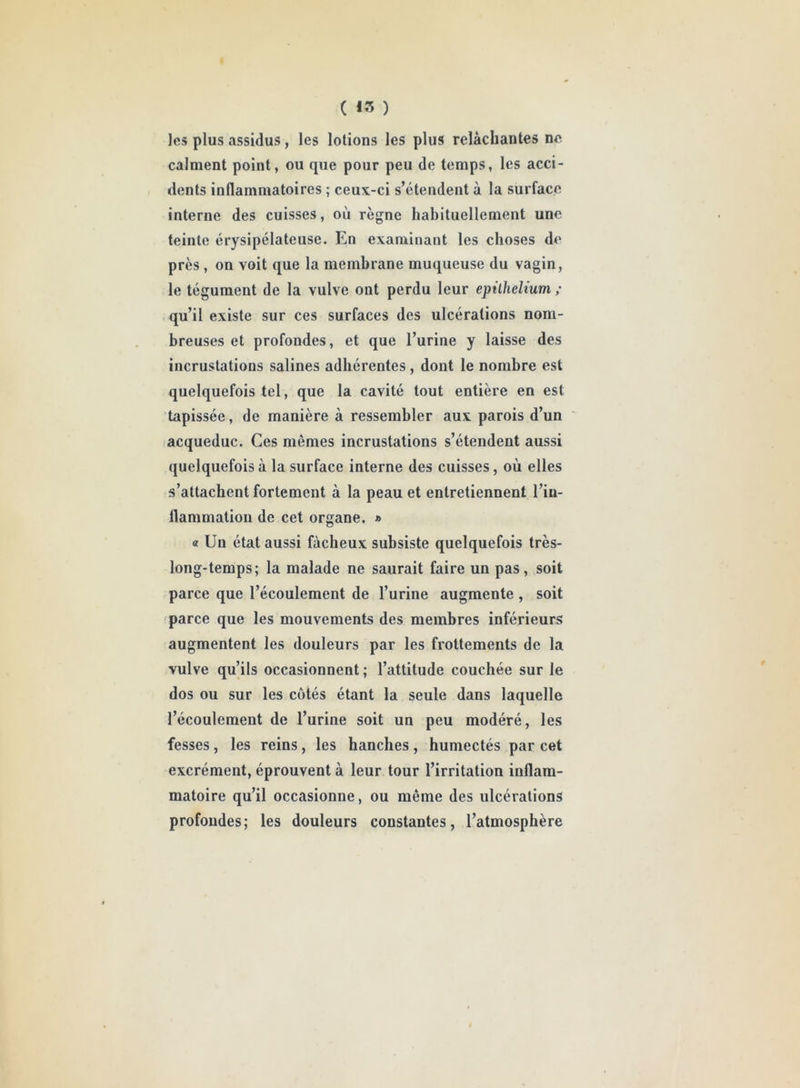 C 43 ) les plus assidus, les lotions les plus relâchantes no. calment point, ou que pour peu de temps, les acci- dents inflammatoires ; ceux-ci s’étendent à la surface interne des cuisses, où règne habituellement une teinte érysipélateuse. En examinant les choses de près , on voit que la membrane muqueuse du vagin, le tégument de la vulve ont perdu leur epithelium ; qu’il existe sur ces surfaces des ulcérations nom- breuses et profondes, et que l’urine y laisse des incrustations salines adhérentes, dont le nombre est quelquefois tel, que la cavité tout entière en est tapissée, de manière à ressembler aux parois d’un acqueduc. Ces mêmes incrustations s’étendent aussi quelquefois à la surface interne des cuisses, où elles s’attachent fortement à la peau et entretiennent l’iu- flammation de cet organe. » a Un état aussi fâcheux subsiste quelquefois très- long-temps; la malade ne saurait faire un pas, soit parce que l’écoulement de l’urine augmente , soit parce que les mouvements des membres inférieurs augmentent les douleurs par les frottements de la vulve qu’ils occasionnent; l’attitude couchée sur le dos ou sur les côtés étant la seule dans laquelle l’écoulement de l’urine soit un peu modéré, les fesses , les reins, les hanches , humectés par cet excrément, éprouvent à leur tour l’irritation inflam- matoire qu’il occasionne, ou même des ulcérations profondes; les douleurs constantes, l’atmosphère