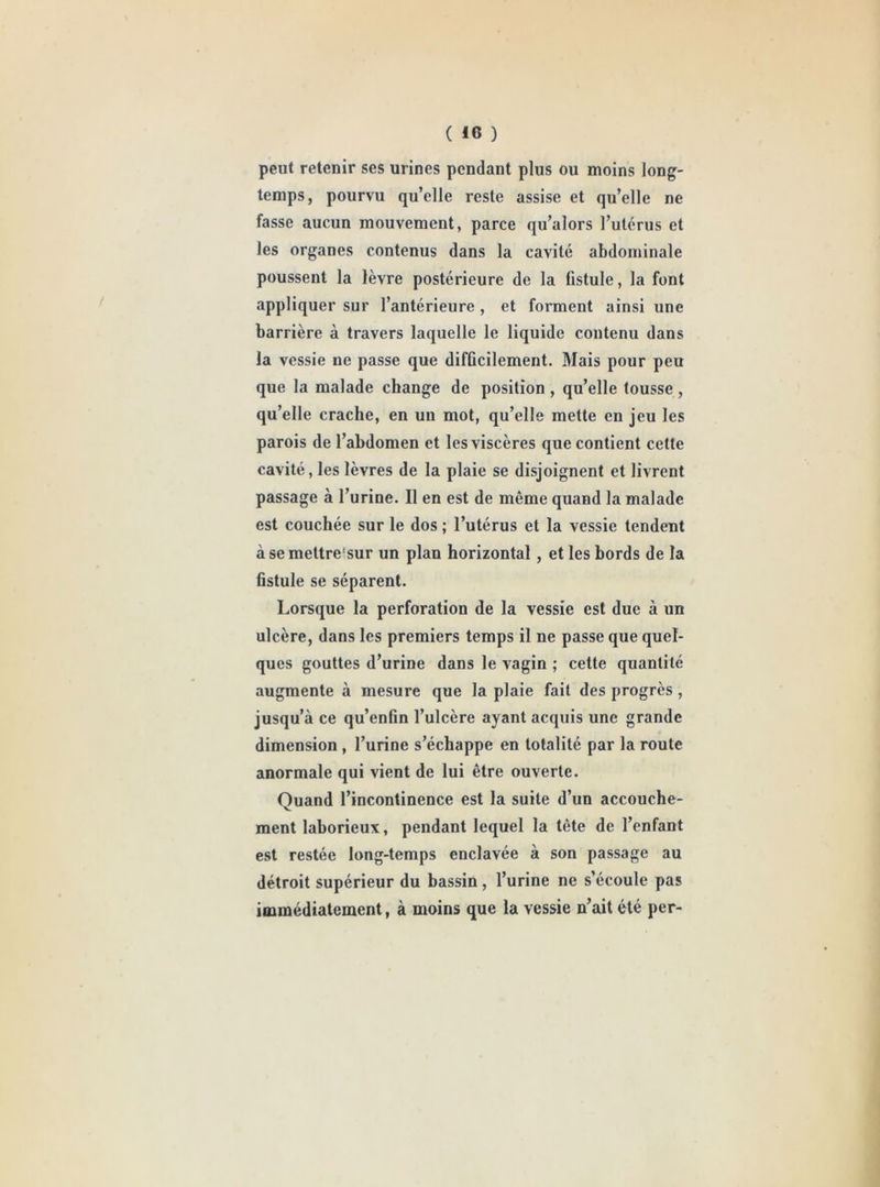 peut retenir ses urines pendant plus ou moins long- temps, pourvu qu’elle reste assise et qu’elle ne fasse aucun mouvement, parce qu’alors l’utérus et les organes contenus dans la cavité abdominale poussent la lèvre postérieure de la fistule, la font appliquer sur l’antérieure , et forment ainsi une barrière à travers laquelle le liquide contenu dans la vessie ne passe que difficilement. Mais pour peu que la malade change de position , qu’elle tousse , qu’elle crache, en uu mot, qu’elle mette en jeu les parois de l’abdomen et les viscères que contient celte cavité, les lèvres de la plaie se disjoignent et livrent passage à l’urine. Il en est de même quand la malade est couchée sur le dos ; l’utérus et la vessie tendent à se mettre'sur un plan horizontal, et les bords de la fistule se séparent. Lorsque la perforation de la vessie est due à un ulcère, dans les premiers temps il ne passe que quel- ques gouttes d’urine dans le vagin ; cette quantité augmente à mesure que la plaie fait des progrès , jusqu’à ce qu’enfin l’ulcère ayant acquis une grande dimension , l’urine s’échappe en totalité par la route anormale qui vient de lui être ouverte. Quand l’incontinence est la suite d’un accouche- ment laborieux, pendant lequel la tête de l’enfant est restée long-temps enclavée à son passage au détroit supérieur du bassin, l’urine ne s’écoule pas immédiatement, à moins que la vessie n’ait été per-