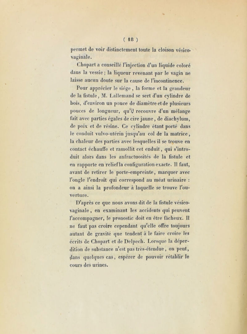 ( Ifi ) permet de voir distinctement toute la cloison vésico* vaginale. Chopart a conseillé l’injection d’un liquide coloré dans la vessie ; la liqueur revenant par le vagin ne laisse aucun doute sur la cause de l’incontinence. Pour apprécier le siège, la forme et la grandeur de la fistule, M. Lallemand se sert d’un cylindre de bois, d’environ un pouce de diamètre et de plusieurs pouces de longueur, qu’i.l recouvre d’un mélange fait avec parties égales de cire jaune, de diachylum, de poix et de résine. Ce cylindre étant porté dans le conduit vulvo-utérin jusqu’au col de la matrice, la chaleur des parties avec lesquelles il se trouve en contact échauffe et ramollit cet enduit, qui s’intro- duit alors dans les anfractuosités de la fistule et en rapporte en relief la configuration exacte. 11 faut, avant de retirer le porte-empreinte, marquer avec l’ongle l’endroit qui correspond au méat urinaire : on a ainsi la profondeur cà laquelle se trouve l’ou- verture. D’après ce que nous avons dit de la fistule vésico- vaginale, en examinant les accidents qui peuvent l’accompagner, le pronostic doit en être fâcheux. Il ne faut pas croire cependant qu’elle offre toujours autant de gravité que tendent à le faire croire les écrits de Chopart et de Delpech. Lorsque la déper- dition de substance n’est pas très-étendue , on peut, dans quelques cas, espérer de pouvoir rétablir le cours des urines.