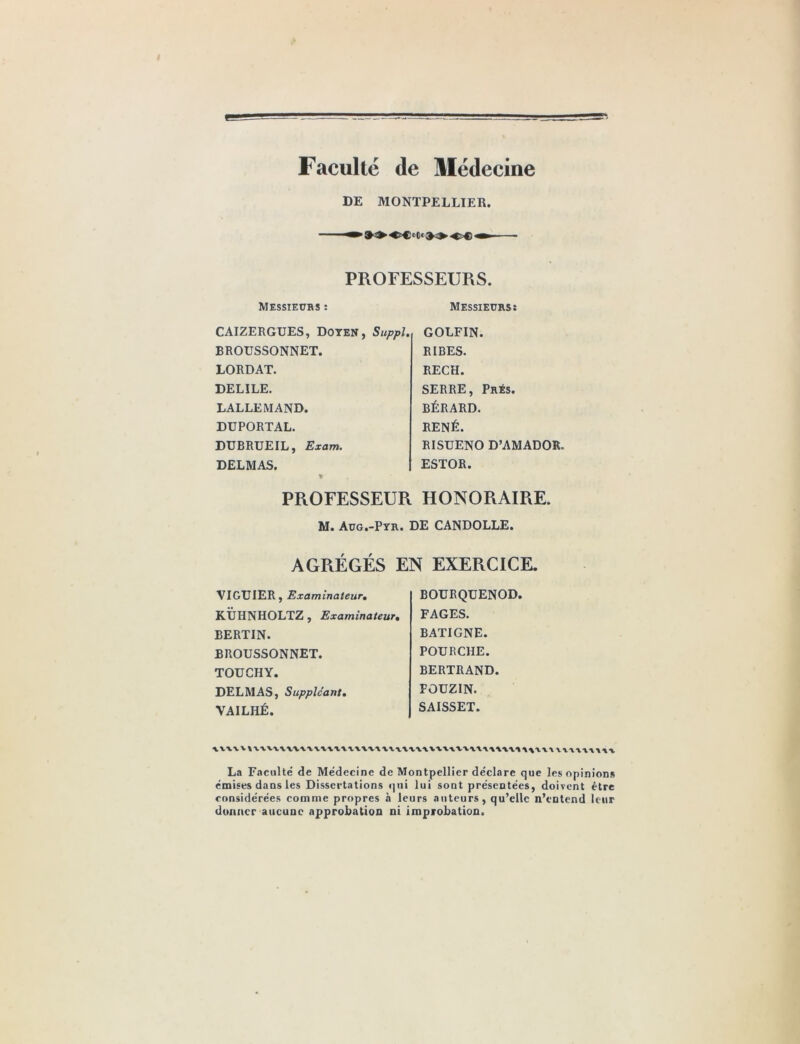 Faculté de Médecine DE MONTPELLIER. Messieurs ; PROFESSEURS. Messieurs; CAIZERGUES, DOTEN, Suppl. BROUSSONNET. LORDAT. DELILE. LALLEMAND. DÜPORTAL. DUBRUEIL, Exam. DELMAS. GOLFIN. RIRES. RECH. SERRE, Prés. BÉRARD. RENÉ. RISüENO D’AMADOR. ESTOR. PROFESSEUR HONORAIRE. M. Aug.-Pyr. de CANDOLLE. AGRÉGÉS EN EXERCICE. VIGUIER, Examinateur, KtJHNHOLTZ, Examinateur, BERTIN. BROUSSONNET. TOUCHY. DELMAS, Suppléant, VAILHÉ. BOURQÜENOD. FAGES. BATIGNE. POURCHE. BERTRAND. PÛUZIN. SAISSET. La Faculté de Médecine de Montpellier déclare que les opinions émises dans les Dissertations ipii lui sont présentées, doivent être considérées comme propres à leurs auteurs, qu’elle n’entend leur donner aucune approbation ni improbation.