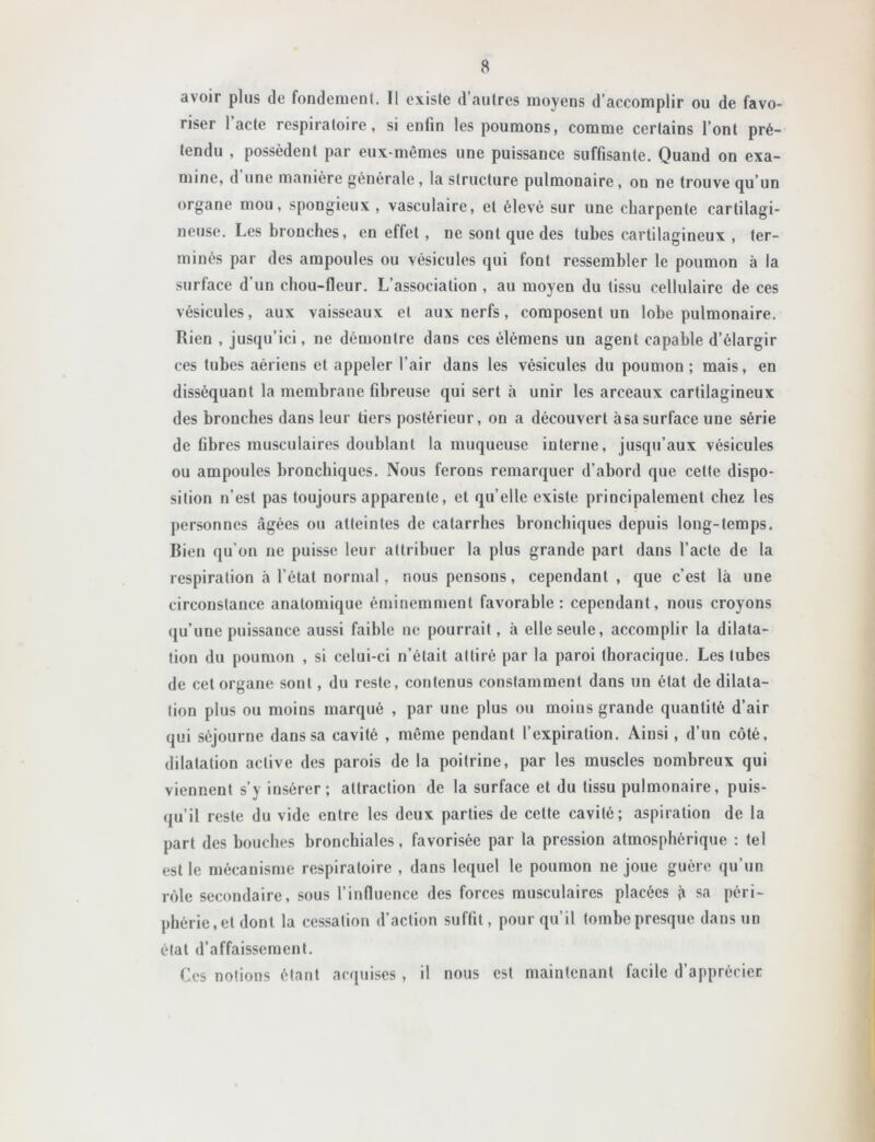 avoir plus de fondement. Il existe d’autres moyens d’accomplir ou de favo- riser l’acte respiratoire, si enfin les poumons, comme certains l’ont pré- tendu , possèdent par eux-mêmes une puissance suffisante. Quand on exa- mine, d une manière générale , la structure pulmonaire, on ne trouve qu’un organe mou, spongieux , vasculaire, et élevé sur une charpente cartilagi- neuse. Les bronches, en effet , ne sont que des tubes cartilagineux , ter- minés par des ampoules ou vésicules qui font ressembler le poumon à la surface d’un chou-fleur. L’association , au moyen du tissu cellulaire de ces vésicules, aux vaisseaux et aux nerfs, composent un lobe pulmonaire. Rien , jusqu’ici, ne démontre dans ces élémens un agent capable d’élargir ces tubes aériens et appeler l’air dans les vésicules du poumon ; mais, en disséquant la membrane fibreuse qui sert <à unir les arceaux cartilagineux des bronches dans leur tiers postérieur, on a découvert àsasurface une série de fibres musculaires doublant la muqueuse interne, jusqu’aux vésicules ou ampoules bronchiques. Nous ferons remarquer d’abord que cette dispo- sition n’est pas toujours apparente, et qu’elle existe principalement chez les personnes âgées ou atteintes de catarrhes bronchiques depuis long-temps. Rien qu’on ne puisse leur attribuer la plus grande part dans l’acte de la respiration à l’état normal , nous pensons, cependant , que c’est là une circonstance anatomique éminemment favorable; cependant, nous croyons (ju’une puissance aussi faible ne pourrait, à elle seule, accomplir la dilata- tion du poumon , si celui-ci n’était attiré par la paroi thoracique. Les tubes de cet organe sont, du reste, contenus constamment dans un état de dilata- tion plus ou moins marqué , par une plus ou moins grande quantité d’air qui séjourne dans sa cavité , même pendant l’expiration. Ainsi , d’un côté, dilatation active des parois de la poitrine, par les muscles nombreux qui viennent s’y insérer; attraction de la surface et du tissu pulmonaire, puis- qu’il reste du vide entre les deux parties de celte cavité; aspiration de la part des bouches bronchiales, favorisée par la pression atmosphérique ; tel est le mécanisme respiratoire , dans lequel le poumon ne joue guère qu’un rôle secondaire, sous l’influence des forces musculaires placées à sa péri- phérie, et dont la cessation d’action suffit, pour qu’il tombe presque dans un état d’affaissement. Ces notions étant acquises , il nous est maintenant facile d’apprécier