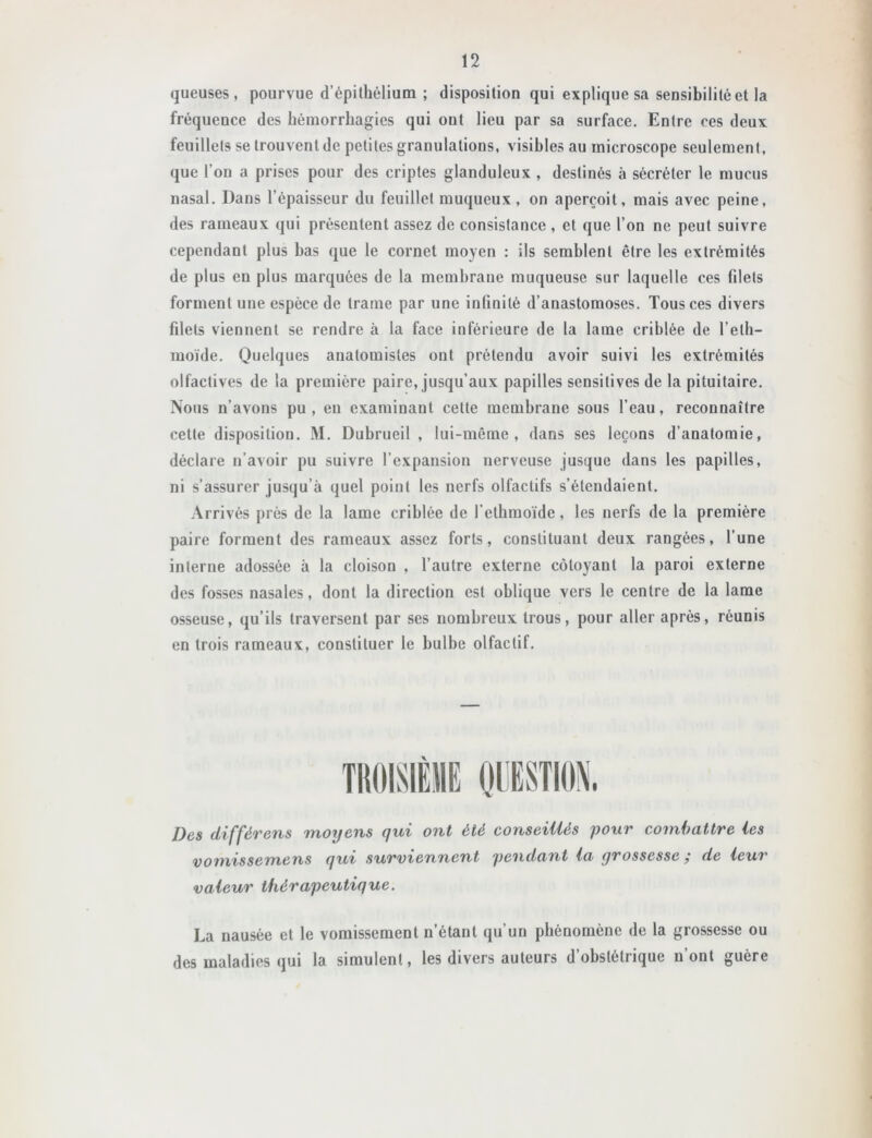 gueuses, pourvue d’épithélium ; disposition qui explique sa sensibilité et la fréquence des hémorrhagies qui ont lieu par sa surface. Entre ces deux feuillets se trouvent de petites granulations, visibles au microscope seulement, que l’on a prises pour des criptes glanduleux , destinés à sécréter le mucus nasal. Dans l’épaisseur du feuillet muqueux, on aperçoit, mais avec peine, des rameaux qui présentent assez de consistance , et que l’on ne peut suivre cependant plus bas que le cornet moyen : ils semblent être les extrémités de plus en plus marquées de la membrane muqueuse sur laquelle ces filets forment une espèce de trame par une infinité d’anastomoses. Tous ces divers filets viennent se rendre à la face inférieure de la lame criblée de l’eth- moïde. OiJelques anatomistes ont prétendu avoir suivi les extrémités olfactives de la première paire, jusqu’aux papilles sensitives de la pituitaire. Nous n’avons pu, en examinant cette membrane sous l’eau, reconnaître cette disposition. M. Dubrueil , lui-même, dans ses leçons d’anatomie, déclare n’avoir pu suivre l’expansion nerveuse jusque dans les papilles, ni s’assurer jusqu’à quel point les nerfs olfactifs s’étendaient. Arrivés près de la lame criblée de l’etbmoïde, les nerfs de la première paire forment des rameaux assez forts, constituant deux rangées, l’une interne adossée à la cloison , l’autre externe côtoyant la paroi externe des fosses nasales, dont la direction est oblique vers le centre de la lame osseuse, qu’ils traversent par ses nombreux trous, pour aller après, réunis en trois rameaux, constituer le bulbe olfactif. Des différens moyens qui ont été conseillés pour combattre les vomissemens qui surviennent pendant la grossesse ; de leur valeur thérapeutique. La nausée et le vomissement n’étant qu’un phénomène de la grossesse ou des maladies qui la simulent, les divers auteurs d’obstétrique n’ont guère