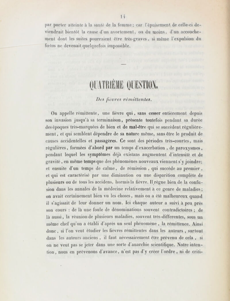 U par porter atteinte à la santé de la femme; car l’épuisement de celle-ci de- viendrait bientôt la cause d’un avortement, ou du moins, d’un accouche- ment dont les suites pourraient être très-graves, si même l’expulsion du fœtus ne devenait quelquefois impossible. Des fièvres rémittentes, On appelle rémittente, une fièvre qui, sans cesser entièrement depuis son invasion jusqu’à sa terminaison, présente toutefois pendant sa durée des époques très-marquées de bien et de mal-être qui se succèdent régulière- ment , et qui semblent dépendre de sa nature même, sans être le produit de causes accidentelles et passagères. Ce sont des périodes très-courtes, mais régulières, formées d’abord par un temps d’exacerbation , de paroxysmes, pendant lequel les symptômes déjà existans augmentent d’intensité et de gravité , en même temps que des phénomènes nouveaux viennent s’y joindre; et ensuite d’un temps de calme, de rémission , qui succède au premier, et qui est caractérisé par une diminution ou une disparition complète de plusieurs ou de tous les accidens, hormis la fièvre. Il règne bien de la confu- sion dans les annales de la médecine relativement à ce genre de maladies; on avait certainement bien vu les choses, mais on a été malheureux quand il s’agissait de leur donner un nom. Ici chaque auteur a suivi à peu près son cours ; de là une foule de dénominations souvent contradictoires ; de là aussi, la réunion de plusieurs maladies, souvent très-differentes, sous un même chef qu’on a établi d’après un seul phénomène , la rémittence. Ainsi donc, si l’on veut étudier les fièvres rémittentes dans les auteurs , surtout dans les auteurs anciens , il faut nécessairement être prévenu de cela , si on ne veut pas se jeter dans une sorte d’anarchie scientifique. Notre inten- tion, nous en prévenons d’avance, n’est pas d’y créer l’ordre , ni de criti-