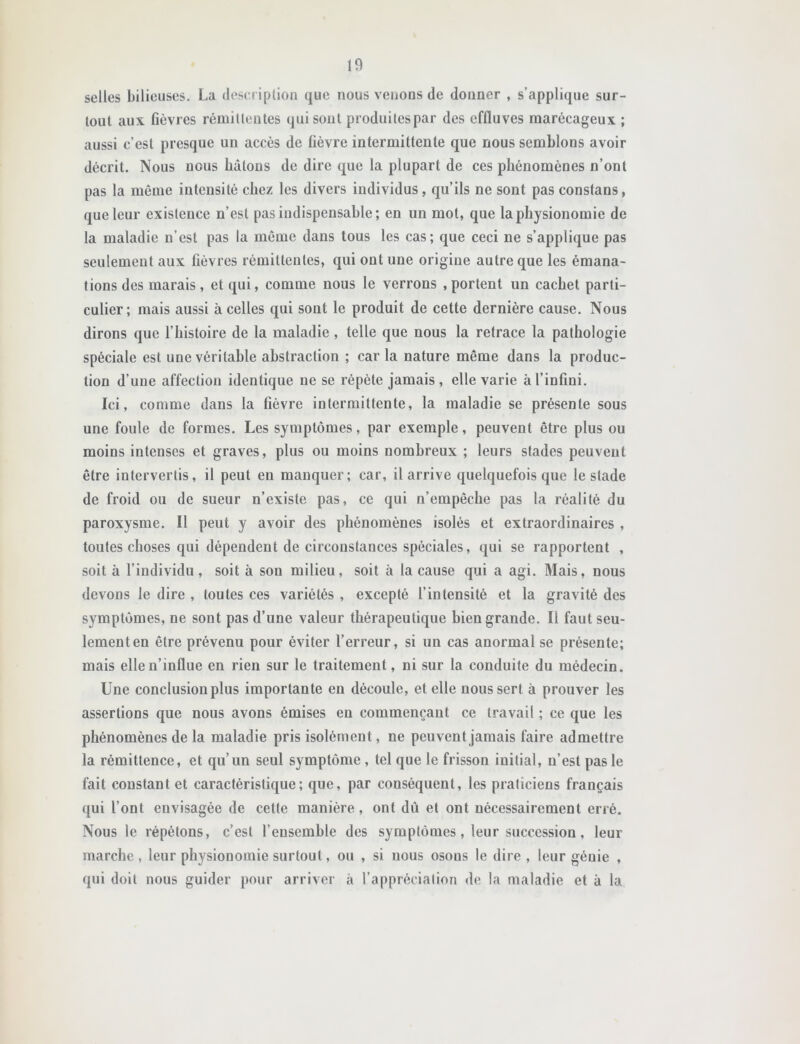 selles bilieuses. La deseriplion que nous veiious de donner , s’applique sur- tout aux fièvres rémittentes qui sont produites par des effluves marécageux ; aussi c’est presque un accès de fièvre intermittente que nous semblons avoir décrit. Nous nous bâtons de dire que la plupart de ces phénomènes n’ont pas la même intensité chez les divers individus, qu’ils ne sont pas constans, que leur existence n’est pas indispensable; en un mot, que la physionomie de la maladie n’est pas la même dans tous les cas; que ceci ne s’applique pas seulement aux fièvres rémittentes, qui ont une origine autre que les émana- tions des marais, et qui, comme nous le verrons .portent un cachet parti- culier; mais aussi à celles qui sont le produit de cette dernière cause. Nous dirons que l’histoire de la maladie, telle que nous la retrace la pathologie spéciale est une véritable abstraction ; car la nature même dans la produc- tion d’une affection identique ne se répète jamais, elle varie à l’infini. Ici, comme dans la fièvre intermittente, la maladie se présente sous une foule de formes. Les symptômes, par exemple, peuvent être plus ou moins intenses et graves, plus ou moins nombreux ; leurs stades peuvent être intervertis, il peut en manquer; car, il arrive quelquefois que le stade de froid ou de sueur n’existe pas, ce qui n’empêche pas la réalité du paroxysme. Il peut y avoir des phénomènes isolés et extraordinaires , toutes choses qui dépendent de circonstances spéciales, qui se rapportent , soit à l’individu, soit à son milieu, soit à la cause qui a agi. Mais, nous devons le dire , toutes ces variétés , excepté l’intensité et la gravité des symptômes, ne sont pas d’une valeur thérapeutique bien grande. Il faut seu- lement en être prévenu pour éviter l’erreur, si un cas anormal se présente; mais elle n’influe en rien sur le traitement, ni sur la conduite du médecin. Une conclusion plus importante en découle, et elle nous sert à prouver les assertions que nous avons émises en commençant ce travail ; ce que les phénomènes de la maladie pris isolément, ne peuvent jamais faire admettre la rémittence, et qu’un seul symptôme , tel que le frisson initial, n’est pas le fait constant et caractéristique; que, par conséquent, les praticiens français qui l’ont envisagée de cette manière, ont dû et ont nécessairement erré. Nous le répétons, c’est l’ensemble des symptômes, leur succession, leur marche, leur physionomie surtout, ou , si nous osons le dire , leur génie , qui doit nous guider pour arriver à l’appréciation de la maladie et à la