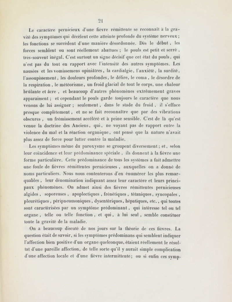 Le caractère pernicieux d’une fièvre rémillenle se reconnaît à la gra- vité des symptômes qui décèlent cette atteinte profonde du système nerveux ; les fonctions se succèdent d’une manière désordonnée. Dès le début , les forces semblent ou sont réellement abattues ; le pouls est petit et serré , très-souvent inégal. C’est surtout un signe décisif que cet état du pouls, qui n’est pas du tout en rapport avec l’intensité des autres symptômes. Les nausées et les vomissemens opiniâtres, la cardialgie, l’anxiété, la surdité, l’assoupissement, les douleurs profondes, le délire, le coma, le désordre de la respiration , le météorisme, un froid glacial de tout le corps, une chaleur brûlante et âcre , et beaucoup d’autres phénomènes extrêmement graves apparaissent ; et cependant le pouls garde toujours le caractère que nous venons de lui assigner ; seulement , dans le stade du froid , il s’efface presque complètement , et ne se fait reconnaître que par des vibrations obscures , un frémissement accéléré et à peine sensible. C’est de là qu’est venue la doctrine des Anciens, qui, ne voyant pas de rapport entre la violence du mal et la réaction organique, ont pensé que la nature n’avait plus assez de force pour lutter contre la maladie. Les symptômes même du paroxysme se groupent diversement; et, selon leur coïncidence et leur prédominance spéciale , ils donnent à la fièvre une forme particulière. Cette prédominance de tous les systèmes a fait admettre une foule de fièvres rémittentes pernicieuses , auxquelles on a donné de noms particuliers. Nous nous contenterons d’en énumérer les plus remar- quables , leur dénomination indiquant assez leur caractère et leurs princi- paux phénomènes. On admet ainsi des fièvres rémittentes pernicieuses algides , soporeuses , apoplectiques , frénétiques , tétaniques, syncopales , pleurétiques, péripneumoniques , dysentériques, hépatiques, etc., qui toutes sont caractérisées par un symptôme prédominant , qui intéresse tel ou tel organe , telle ou telle fonction , et qui, à lui seul , semble constituer toute la gravité de la maladie. On a beaucoup discuté de nos jours sur la théorie de ces fièvres. La question était de savoir, si les symptômes prédominans qui semblent indiquer l’affection bien positive d’un organe quelconque, étaient réellement le résul- tat d’une pareille affection, de telle sorte qu’il y aurait simple complication d’une affection locale et d’une fièvre intermittente; ou si enfin ces symp-