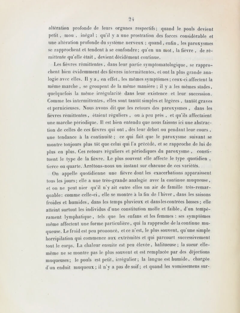 altération profonde de leurs organes respectifs; quand le pouls devient petit , mou , inégal ; qu’il y a une prostration des forces considérable et une altération profonde du système nerveux ; quand , enfin , les paroxysmes se rapprochent et tendent à se confondre; qu’en un mot, la fièvre , de ré- mittente qu’elle était , devient décidément continue. Les fièvres rémittentes, dans leur partie symptomatologique, se rappro- chent bien évidemment des fièvres intermittentes, et ont la plus grande ana- logie avec elles. Il y a , en effet, les mêmes symptômes ; ceux-ci affectent la même marche , se groupent de la même manière ; il y a les mêmes stades, quelquefois la même irrégularité dans leur existence et leur succession. Comme les intermittentes, elles sont tantôt simples et légères , tantôt graves et pernicieuses. Nous avons dit que les retours des paroxysmes , dans les fièvres rémittentes, étaient réguliers , ou à peu près , et qu’ils affectaient une marche périodique. Il est bien entendu que nous faisons ici une abstrac- tion de celles de ces fièvres qui ont , dès leur début ou pendant leur cours , une tendance à la continuité ; ce qui fait que le paroxysme suivant se montre toujours plus tôt que celui qui l’a précédé, et se rapproche de lui de plus en plus. Ces retours réguliers et périodiques du paroxysme , consti- tuent le type de la fièvre. Le plus souvent elle affecte le type quotidien , tierce ou quarte. Arrêtons-nous un instant sur chacune de ces variétés. On appelle quotidienne une fièvre dont les exacerbations apparaissent tous les jours; elle a une très-grande analogie avec la continue muqueuse, et on ne peut nier qu’il n’y ait entre elles un air de famille très-remar- quable: comme celle-ci, elle se montre à la fin de l’hiver, dans les saisons froides et humides, dans les temps pluvieux et dans les contrées basses; elle atteint surtout les individus d’une constitution molle et faible, d’un tempé- rament lymphatique, tels que les enfans et les femmes : ses symptômes môme affectent une forme particulière, qui la rapproche de la continue mu- queuse. Le froid est peu prononcé, et ce n’est, le plus souvent, qu’une simple horripilation qui commence aux extrémités et qui parcourt successivement fout le corps. La chaleur ensuite est peu élevée, halitueuse ; la sueur elle- même ne se montre pas le plus souvent et est remplacée par des déjections muqueuses; le pouls est petit, irrégulier ; la langue est humide, chargée d’un enduit muqueux ; il n’y a pas de soif ; et quand les vomissemens sur-