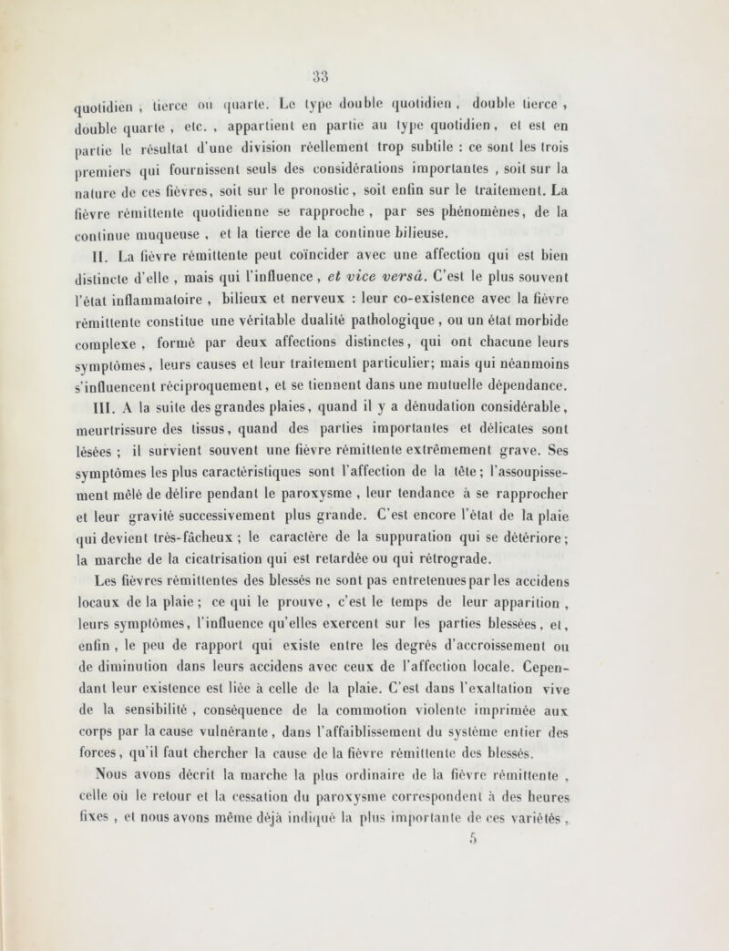 quolulicn , lierce on (jiiarle. Le lype double quotidien, double tierce, double quarte, etc. , appartient en partie au type quotidien, et est en partie le résultat d’une division réellement trop subtile : ce sont les trois premiers qui fournissent seuls des considérations importantes , soit sur la nature de ces fièvres, soit sur le pronostic, soit enfin sur le traitement. La fièvre rémittente quotidienne se rapproche, par ses phénomènes, de la continue muqueuse , et la tierce de la continue bilieuse. H, La fièvre rémittente peut coïncider avec une affection qui est bien distincte d’elle , mais qui l’influence, et vice versâ. C’est le plus souvent l’état inflammatoire , bilieux et nerveux : leur co-exislence avec la fièvre rémittente constitue une véritable dualité pathologique , ou un état morbide complexe, formé par deux affections distinctes, qui ont chacune leurs symptômes, leurs causes et leur traitement particulier; mais qui néanmoins s’influencent réciproquement, et se tiennent dans une mutuelle dépendance. III. A la suite des grandes plaies, quand il y a dénudation considérable, meurtrissure des tissus, quand des parties importantes et délicates sont lésées ; il survient souvent une fièvre rémittente extrêmement grave. Ses symptômes les plus caractéristiques sont l’affection de la tête ; l’assoupisse- ment mêlé de délire pendant le paroxysme , leur tendance à se rapprocher et leur gravité successivement plus grande. C’est encore l’état de la plaie qui devient très-fâcheux ; le caractère de la suppuration qui se détériore; la marche de la cicatrisation qui est retardée ou qui rétrograde. Les fièvres rémittentes des blessés ne sont pas entretenues par les accidens locaux de la plaie; ce qui le prouve, c’est le temps de leur apparition , leurs symptômes, l’influence qu’elles exercent sur les parties blessées, et, enfin , le peu de rapport qui existe entre les degrés d’accroissement ou de diminution dans leurs accidens avec ceux de l’affection locale. Cepen- dant leur existence est liée à celle de la plaie. C’est dans l’exaltation vive de la sensibilité , conséquence de la commotion violente imprimée aux corps par la cause vulnérante, dans l’affaiblissement du système entier des forces, qu’il faut chercher la cause de la fièvre rémittente des blessés. Nous avons décrit la marche la plus ordinaire de la fièvre rémittente , celle où le retour et la cessation du paroxysme correspondent à des heures fixes , et nous avons même déjà indirpié la plus im[)ortante de ces variétés ,