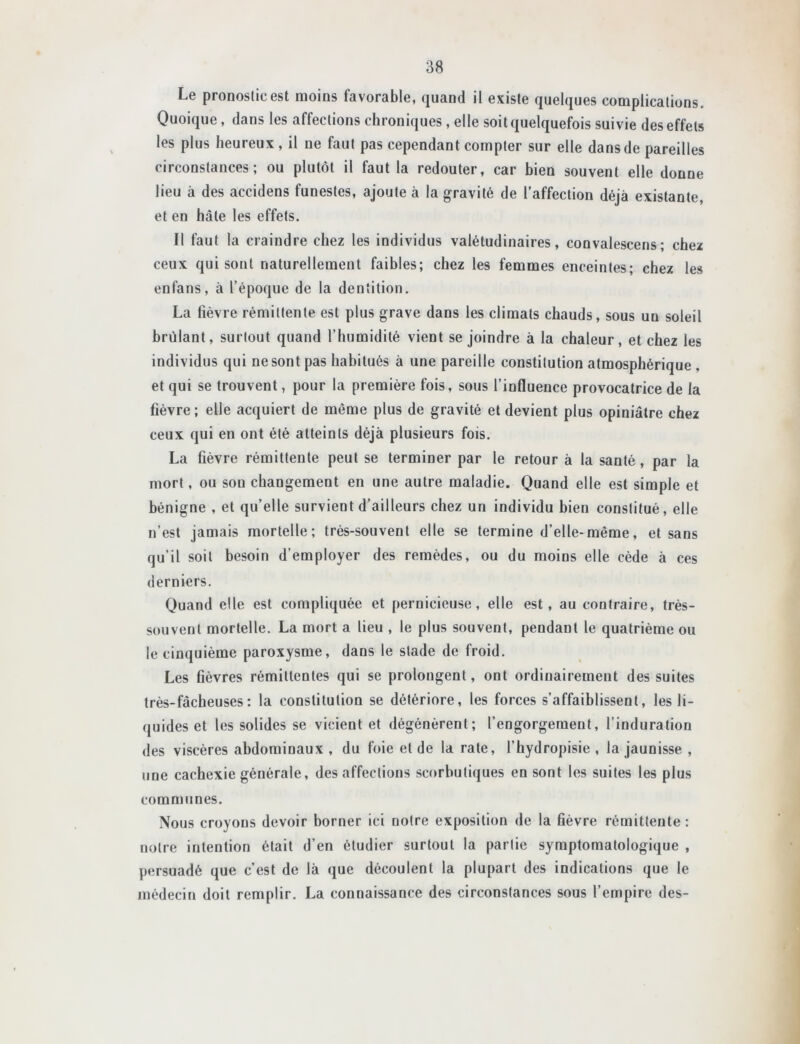 Le pronostic est moins favorable, quand il existe quelques complications. Quoique, dans les affections chroniques , elle soit quelquefois suivie des effets les plus heureux, il ne faut pas cependant compter sur elle dans de pareilles circonstances; ou plutôt il faut la redouter, car bien souvent elle donne lieu à des accidens funestes, ajoute à la gravité de l’affection déjà existante, et en hâte les effets. Il faut la craindre chez les individus valétudinaires, convalescens; chez ceux qui sont naturellement faibles; chez les femmes enceintes; chez les enfans, à l’époque de la dentition. La fièvre rémittente est plus grave dans les climats chauds, sous un soleil hrülant, surtout quand l’humidité vient se joindre à la chaleur, et chez les individus qui ne sont pas habitués à une pareille constitution atmosphérique , et qui se trouvent, pour la première fois, sous l’influence provocatrice de la fièvre; elle acquiert de même plus de gravité et devient plus opiniâtre chez ceux qui en ont été atteints déjà plusieurs fois. La fièvre rémittente peut se terminer par le retour à la santé, par la mort, ou sou changement en une autre maladie. Quand elle est simple et bénigne , et qu’elle survient d’ailleurs chez un individu bien constitué, elle n’est jamais mortelle; très-souvent elle se termine d’elle-même, et sans qu’il soit besoin d’employer des remèdes, ou du moins elle cède à ces derniers. Quand elle est compliquée et pernicieuse, elle est, au contraire, très- souvent mortelle. La mort a lieu , le plus souvent, pendant le quatrième ou le cinquième paroxysme, dans le stade de froid. Les fièvres rémittentes qui se prolongent, ont ordinairement des suites très-fâcheuses ; la constitution se détériore, les forces s’affaiblissent, les li- quides et les solides se vicient et dégénèrent; l’engorgement, l’induration des viscères abdominaux , du foie et de la rate, l’hydropisie , la jaunisse , une cachexie générale, désaffections scorbutiques en sont les suites les plus communes. Nous croyons devoir borner ici notre exposition de la fièvre rémittente : notre intention était d’en étudier surtout la partie symptomatologique , persuadé que c’est de là que découlent la plupart des indications que le médecin doit remplir. La connaissance des circonstances sous l’empire des-