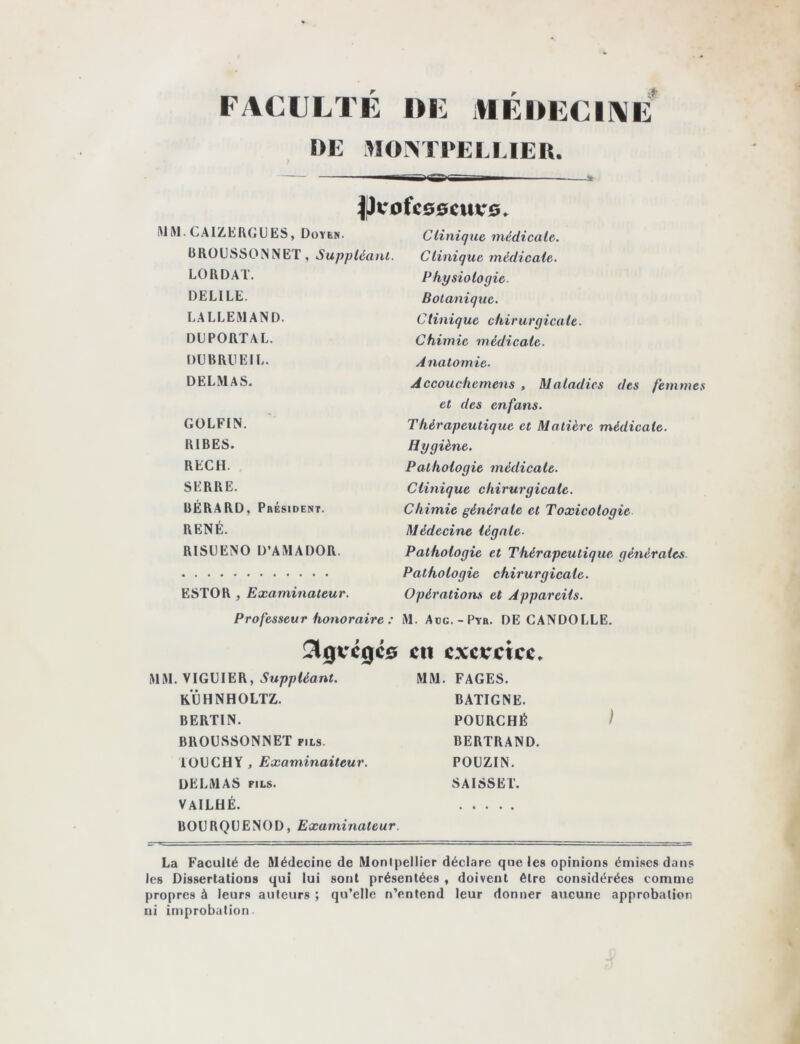 FACULTE I>E illEDECIAE DE M0!> ri‘ELUER. 4|)COfC00CUV0. !MHI. CAIZHROUES, Doyen. Clinique médicale. ÜROUSSONNET, Suppléant. LORDAT. DELIEE. LALLEMAND. DUPORTAL. DU B RU El L. DELMAS. GOLFIN. RIBES. REÇU. SERRE. BERARD, Président. RENÉ. RISUENO D’AMADOR. ESTOR , Examinateur. Clinique médicale. Physiologie. Botanique. Clinique chirurgicale. Chimie médicale. Anatomie. Accouchemens , Maladies des femmes et des enfans. Thérapeutique et Matière médicale. Hygiène. Pathologie médicale. Clinique chirurgicale. Chimie générale et Toxicologie Médecine légale. Pathologie et Thérapeutique générales. Pathologie chirurgicale. Opérations et Appareils. Professeur honoraire : M. Adg.-Pyr. DE GANDOLLE. !^0VC0C0 en exereice» MM. VIGUIER, MM. FAGES. KUHNHOLTZ. BERTIN. BROUSSONNET fils. l OU CH Y , Examinaiteur. DELMAS FILS. VAILHÉ. BOURQUENOD, Examinateur. BATIGNE. POURCHÉ BERTRAND. POUZIN. SAISSEl. ) La Faculté de Médecine de Montpellier déclare que les opinions émises dans les Dissertations qui lui sont présentées , doivent être considérées comme propres à leurs auteurs ; qu’elle n’entend leur donner aucune approbation ni improbation