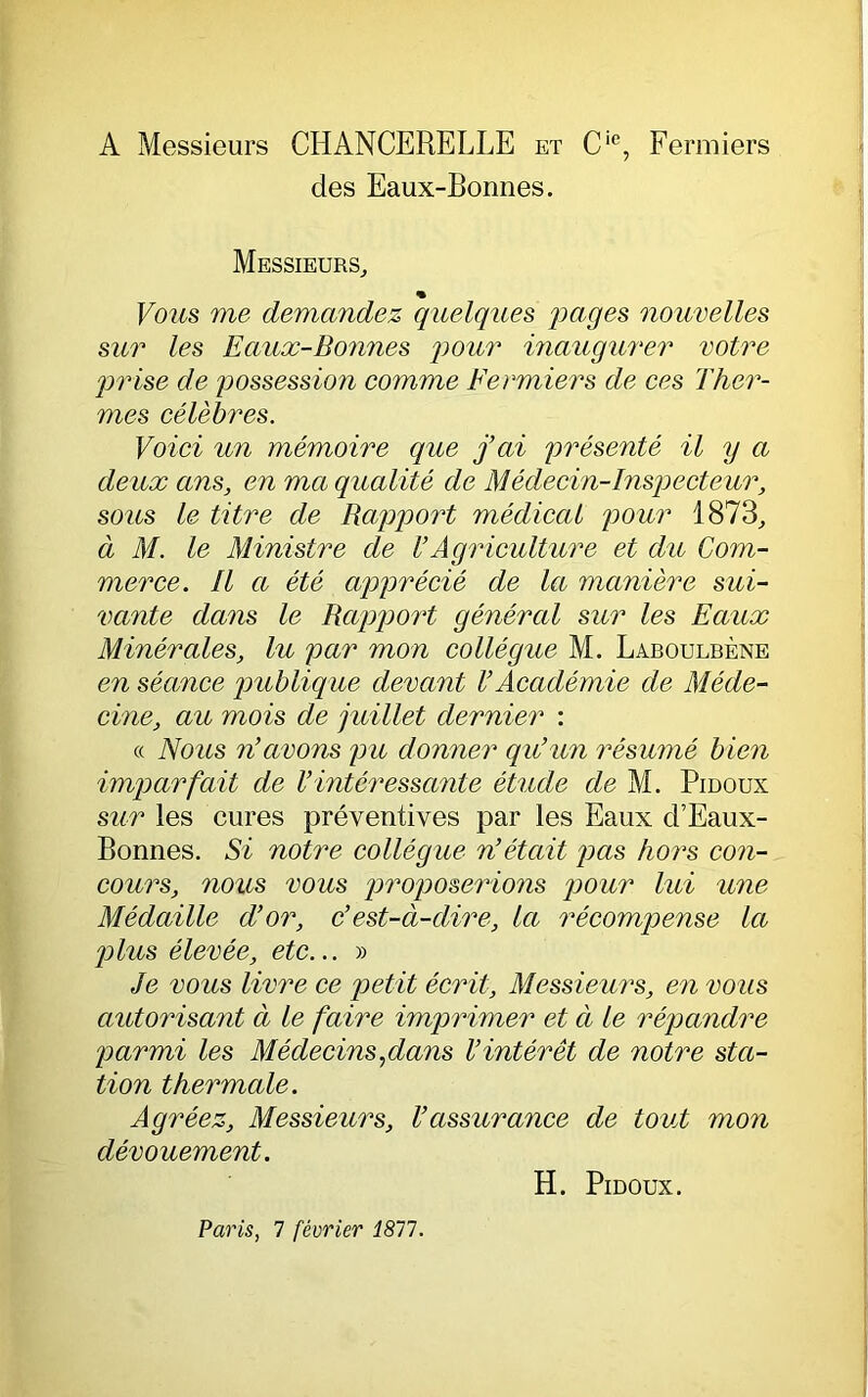 A Messieurs CHANCERELLE et C‘®, Fermiers des Eaux-Bonnes. Messieurs, « Vous me demandez quelques 'pages nouvelles sur les Eaux-Bonnes pour inaugurer votre prise de possession comme Fermiers de ces Ther- mes célèbres. Voici un mémoire que j’ai présenté il y a deux ans, en ma qualité de Médecin-Inspecteur, sous le titre de Rapport médical pour 1873, à M. le Ministre de U Agriculture et du Com- merce. Il a été apprécié de la manière sui- vante dans le RcqR^ort général sur les Eaux Minérales, lu par mon collègue M. Laboulbène en séance ptublique devant VAcadémie de Méde- cine, au mois de juillet dernier : « Nous n’avons pu donner qu’un résumé bien imparfait de l’intéressante étude de M. Pidoux sur les cures préventives par les Eaux d’Eaux- Bonnes. Si notre collègue n’était pas hors con- cours, nous vous proposerions pour lui une Médaille d’or, c’est-à-dire, la récompense la plus élevée, etc... » Je vous livre ce petit écrit. Messieurs, en vous autorisant à le faire imprimer et à le répandre parmi les Médecins,dans l’intérêt de notre sta- tion thermale. Agréez, Messieurs, l’assurance de tout mon dévouement. H. Pidoux. Paris, 7 février 1817.