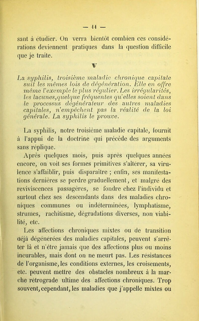 — di- sant à étudier. On verra bientôt combien ces considé- rations deviennent pratiques dans la question difficile que je traite. V La syphilis, troisième maladie chronique cap)itale suit les mêmes lois de dégénération. Elle en offre même l'exemple le plus régulier. Les irrégularités, les lacunes,quelciue fréquentes cj[u elles soient dans le processus dégénérateur des autres maladies capitales, n'empêchent pas la réalité de la loi générale. La syphilis le prouve. La syphilis, notre troisième maladie capitale, fournit à l’appui de la doctrine qui précède des arguments sans réplique. Après quelques mois, puis après quelques années encore, on voit ses formes primitives s’altérer, sa viru- lence s’affaiblir, puis disparaître ; enfin, ses manifesta- tions dernières se perdre graduellement, et malgré des reviviscences passagères, se fondre chez l’individu et surtout chez ses descendants dans des maladies chro- niques communes ou indéterminées, lymphatisme, strumes, rachitisme, dégradations diverses, non viabi- lité, etc. Les affections chroniques mixtes ou de transition aéjà dégénérées des maladies capitales, peuvent s’arrê- ter là et n’ëtre jamais que des affections plus ou moins incurables, mais dont on ne meurt pas. Les résistances de l’organisme, les conditions externes, les croisements, etc. peuvent mettre des obstacles nombreux à la mar- che rétrograde ultime des affections chroniques. Trop souvent, cependant, les maladies que j’appelle mixtes ou