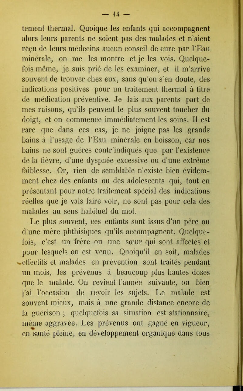 temcnt thermal. Quoique les enfants qui accompagnent alors leurs parents ne soient pas des malades et n’aient reçu de leurs médecins aucun conseil de cure par l’Eau minérale; on me les montre et Je les vois. Quelque- fois même, je suis prié de les examiner, et il m’arrive souvent de trouver chez eux, sans qu’on s’en doute, des indications positives pour un traitement thermal à titre de médication préventive. Je tais aux parents part de mes raisons, qu’ils peuvent le plus souvent toucher du doigt, et on commence immédiatement les soins. Il est rare que dans ces cas, je ne joigne pas les grands bains à l’usage de l’Eau minérale en boisson, car nos bains ne sont guères contr’indiqués que par l’existence de la fièvre, d’une dyspnée excessive ou d’une extrême faiblesse. Or, rien de semblable n’existe bien évidem- ment chez des enfants ou des adolescents qui, tout en présentant pour notre traitement spécial des indications réelles que je vais faire voir, ne sont pas pour cela des malades au sens habituel du mot. Le plus souvent, ces enfants sont issus d’un père ou d’une mère phthisiques qu’ils accompagnent. Quelque- fois, c’est un frère ou une sœur qui sont affectés et pour lesquels on est venu. Quoiqu’il en soit, malades '•effectifs et malades en prévention sont traités pendant un mois, les prévenus à beaucoup plus hautes doses que le malade. On revient l’année suivante, ou bien j’ai l’occasion de revoir les sujets. Le malade est souvent mieux, mais à une grande distance encore de la guérison ; quelquefois sa situation est stationnaire, même aggravée. Les prévenus ont gagné en vigueur, en santé pleine, en développement organique dans tous