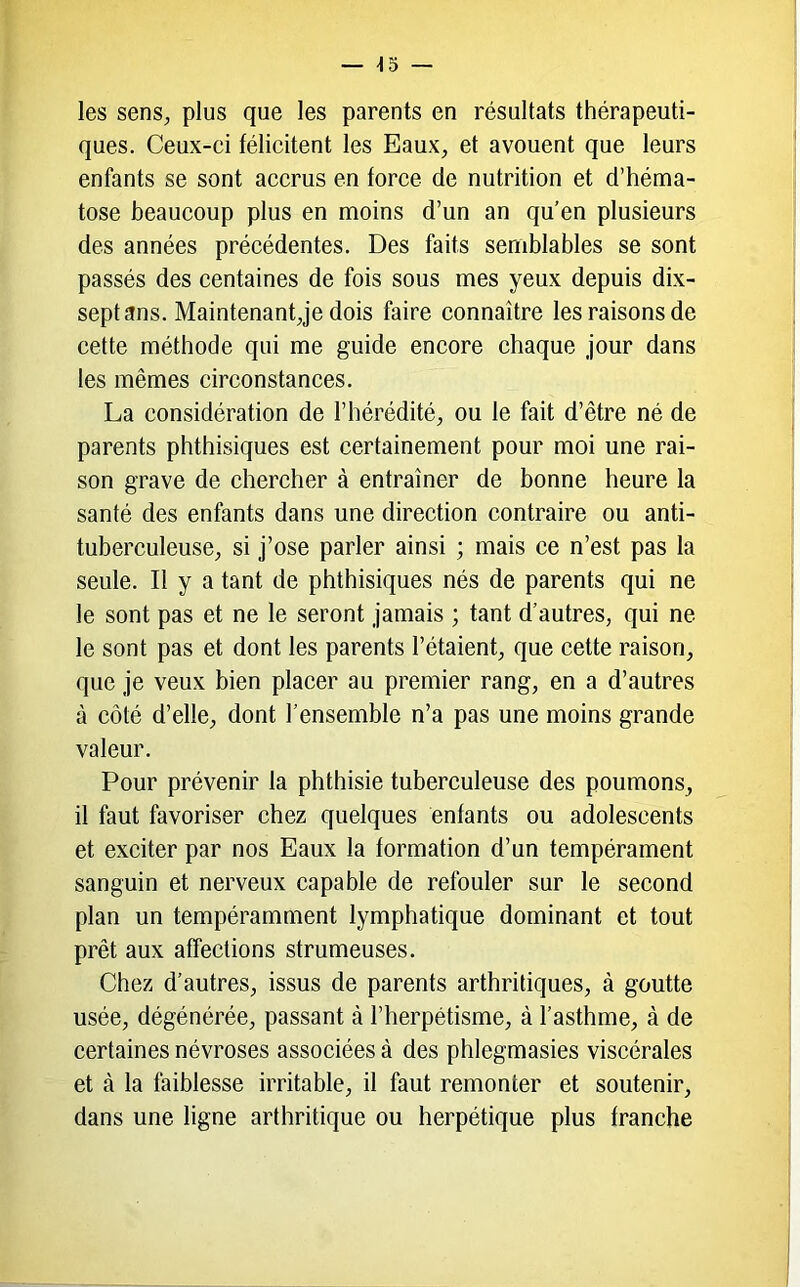 — ^5 — les senS;, plus que les parents en résultats thérapeuti- ques. Ceux-ci félicitent les Eaux, et avouent que leurs enfants se sont accrus en force de nutrition et d’héma- tose beaucoup plus en moins d’un an qu’en plusieurs des années précédentes. Des faits semblables se sont passés des centaines de fois sous mes yeux depuis dix- septans. Maintenant,je dois faire connaître les raisons de cette méthode qui me guide encore chaque jour dans les mêmes circonstances. La considération de l’hérédité, ou le fait d’être né de parents phthisiques est certainement pour moi une rai- son grave de chercher à entraîner de bonne heure la santé des enfants dans une direction contraire ou anti- tuberculeuse, si j’ose parler ainsi ; mais ce n’est pas la seule. II y a tant de phthisiques nés de parents qui ne le sont pas et ne le seront jamais ; tant d’autres, qui ne le sont pas et dont les parents l’étaient, que cette raison, que je veux bien placer au premier rang, en a d’autres à côté d’elle, dont l’ensemble n’a pas une moins grande valeur. Pour prévenir la phthisie tuberculeuse des poumons, il faut favoriser chez quelques enfants ou adolescents et exciter par nos Eaux la formation d’un tempérament sanguin et nerveux capable de refouler sur le second plan un tempéramment lymphatique dominant et tout prêt aux affections strumeuses. Chez d’autres, issus de parents arthritiques, à goutte usée, dégénérée, passant à l’herpétisme, à l’asthme, à de certaines névroses associées à des phlegmasies viscérales et à la faiblesse irritable, il faut remonter et soutenir, dans une ligne arthritique ou herpétique plus franche