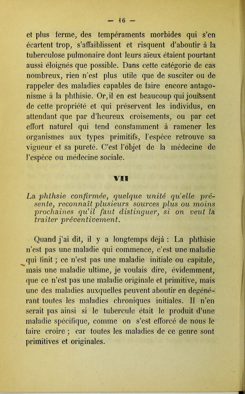 ■16 et plus terme, des tempéraments morbides qui s’en écartent trop, s’affaiblissent et risquent d’aboutir à la tuberculose pulmonaire dont leurs aïeux étaient pourtant aussi éloignés que possible. Dans cette catégorie de cas nombreux, rien n’est plus utile que de susciter ou de rappeler des maladies capables de faire encore antago- nisme à la phthisie. Or,il en est beaucoup qui jouftsent de cette propriété et qui préservent les individus, en attendant que par d’heureux croisements, ou par cet effort naturel qui tend constamment à ramener les organismes aux types primitifs, l’espèce retrouve sa vigueur et sa pureté. C’est l’objet de la médecine de l’espèce ou médecine sociale. VII La phthsie confirmée, quelque unité quelle pré- sente, reconnaît plusieurs sources plus ou moins prochaines qu'il faut distinguer, si on veut la traiter préventivement. Quand j’ai dit, il y a longtemps déjà : La phthisie n’est pas une maladie qui commence, c’est une maladie qui finit ; ce n’est pas une maladie initiale ou capitale, mais une maladie ultime, je voulais dire, évidemment, que ce n’est pas une maladie originale et primitive, mais une des maladies auxquelles peuvent aboutir en dégéné- rant toutes les maladies chroniques initiales. Il n’en serait pas ainsi si le tubercule était le produit d’une maladie spécifique, comme on s’est efforcé de nous le faire croire ; car toutes les maladies de ce genre sont primitives et originales.