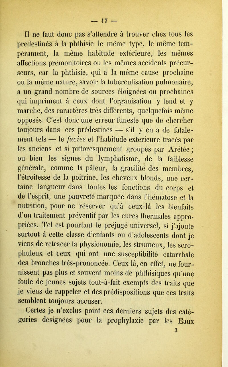 Il ne faut donc pas s’attendre à trouver chez tous les prédestinés à la phthisie le même type^, le même tem- pérament^ la même habitude extérieure, les mêmes affections prémonitoires ou les mêmes accidents précur- seurs, car la phthisie, qui a la même cause prochaine ou la même nature, savoir la tuberculisation pulmonaire, a un grand nombre de sources éloignées ou prochaines qui impriment à ceux dont l’organisation y tend et y marche, des caractères très différents, quelquefois même opposés. C'est donc une erreur funeste que de chercher toujours dans ces prédestinés — s’il y en a de fatale- ment tels — le fa-cies et l’habitude extérieure tracés par les anciens et si pittoresquement groupés par Arétée ; ou bien les signes du lymphatisme, de la faiblesse générale, comme la pâleur, la gracilité des membres, l’étroitesse de la poitrine, les cheveux blonds, une cer- taine langueur dans toutes les fonctions du corps et de l’esprit, une pauvreté marquée dans l’hématose et la nutrition, pour ne réserver qu’à ceux-là les bienfaits d’un traitement préventif par les cures thermales appro- priées. Tel est pourtant le préjugé universel, si j’ajoute surtout à cette classe d’enfants ou d’adolescents dont je viens de retracer la physionomie, les strumeux, les scro- phuleux et ceux qui ont une susceptibilité catarrhale des bronches très-prononcée. Ceux-là, en effet, ne four- nissent pas plus et souvent moins de phthisiques qu’une foule de jeunes sujets tout-à-fait exempts des traits que je viens de rappeler et des prédispositions que ces traits semblent toujours accuser. Certes je n’exclus point ces derniers sujets des caté- gories désignées pour la prophylaxie par les Eaux 3