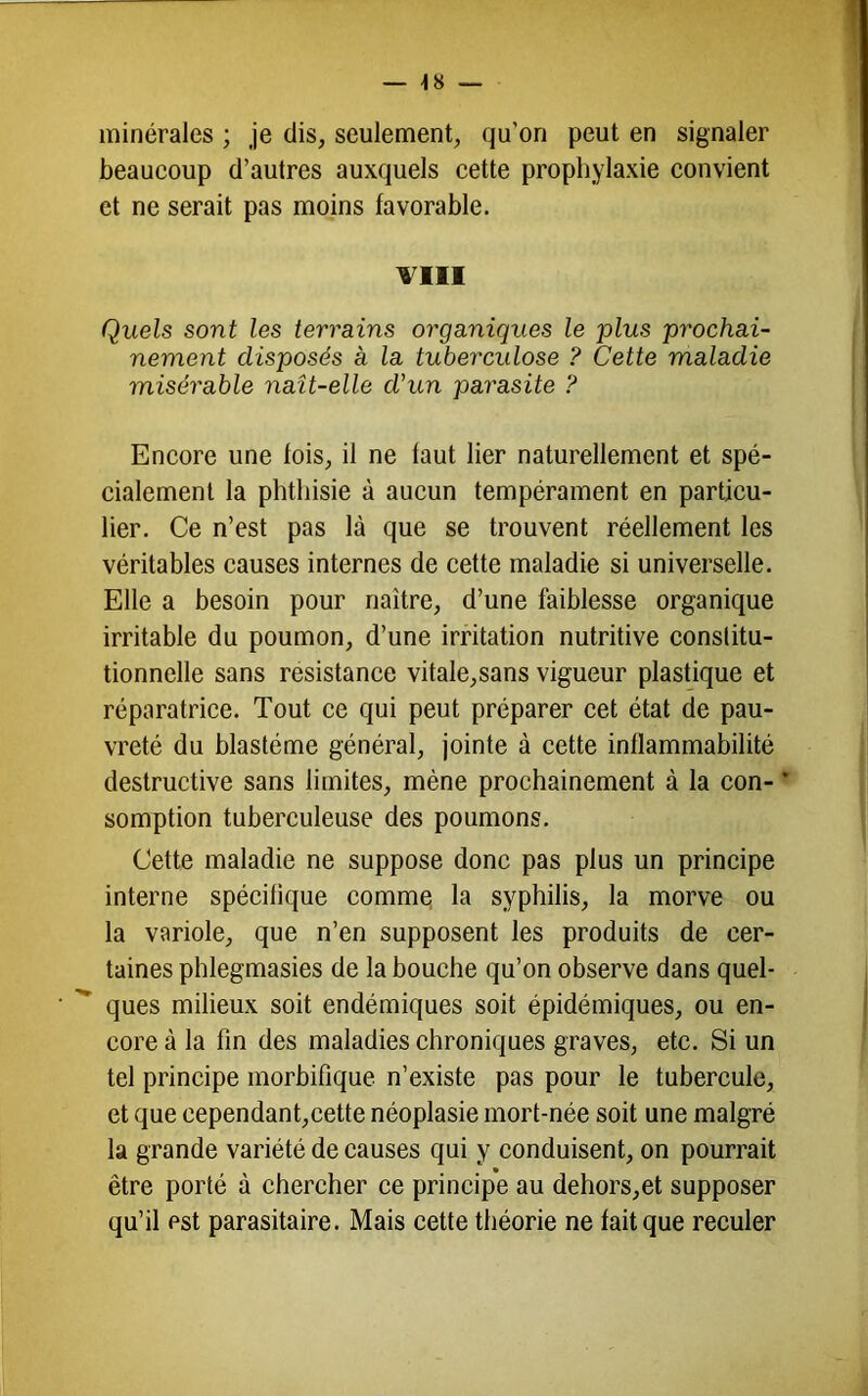 — 48 — minérales ; je dis, seulement, qu’on peut en signaler beaucoup d’autres auxquels cette prophylaxie convient et ne serait pas moins favorable. TllI Quels sont les terrains organiques le plus prochai- nement disposés à la tubercidose ? Cette maladie misérable naît-elle d'un parasite ? Encore une fois, il ne faut lier naturellement et spé- cialement la phthisie à aucun tempérament en particu- lier. Ce n’est pas là que se trouvent réellement les véritables causes internes de cette maladie si universelle. Elle a besoin pour naître, d’une faiblesse organique irritable du poumon, d’une irritation nutritive conslitu- tionnelle sans résistance vitale,sans vigueur plastique et réparatrice. Tout ce qui peut préparer cet état de pau- vreté du blastème général, jointe à cette inflammabilité destructive sans limites, mène prochainement à la con- * somption tuberculeuse des poumons. Cette maladie ne suppose donc pas plus un principe interne spécifique comme; la syphilis, la morve ou la variole, que n’en supposent les produits de cer- taines phlegmasies de la bouche qu’on observe dans quel- ques milieux soit endémiques soit épidémiques, ou en- core à la fin des maladies chroniques graves, etc. Si un tel principe morbifique n’existe pas pour le tubercule, et que cependant,cette néoplasie mort-née soit une malgré la grande variété de causes qui y conduisent, on pourrait être porté à chercher ce princip*e au dehors,et supposer qu’il est parasitaire. Mais cette théorie ne fait que reeuler