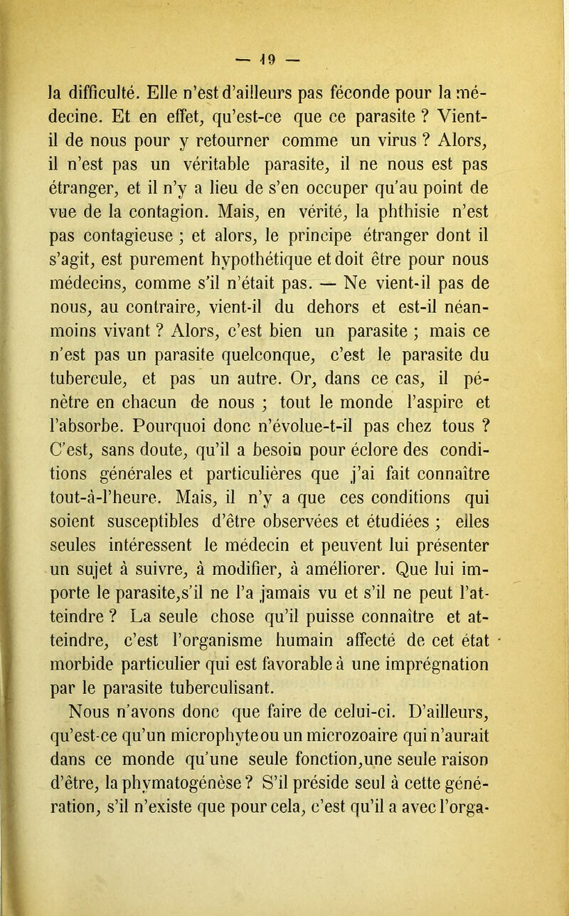 — -19 la difficulté. Elle n’est d’ailleurs pas féconde pour la mé- decine. Et en effets qu’est-ce que ce parasite ? Vient- il de nous pour y retourner comme un virus ? Alors, il n’est pas un véritable parasite, il ne nous est pas étranger, et il n’y a lieu de s’en occuper qu’au point de vue de la contagion. Mais, en vérité, la phthisie n’est pas contagieuse ; et alors, le principe étranger dont il s’agit, est purement hypothétique et doit être pour nous médecins, comme s’il n’était pas. — Ne vient-il pas de nous, au contraire, vient-il du dehors et est-il néan- moins vivant ? Alors, c’est bien un parasite ; mais ce n’est pas un parasite quelconque, c’est le parasite du tubercule, et pas un autre. Or, dans ce cas, il pé- nètre en chacun de nous ; tout le monde l’aspire et l’absorbe. Pourquoi donc n’évolue-t-il pas chez tous ? C’est, sans doute, qu’il a besoin pour éclore des condi- tions générales et particulières que j’ai fait connaître tout-cà-l’heure. Mais, il n’y a que ces conditions qui soient susceptibles d’être observées et étudiées ; elles seules intéressent le médecin et peuvent lui présenter un sujet à suivre, à modifier, à améliorer. Que lui im- porte le parasite,s’il ne l’a jamais vu et s’il ne peut l’at- teindre ? La seule chose qu’il puisse connaître et at- teindre, c’est l’organisme humain affecté de cet état morbide particulier qui est favorable à une imprégnation par le parasite tuberculisant. Nous n’avons donc que faire de celui-ci. D’ailleurs, qu’est-ce qu’un microphyteou un microzoaire qui n’aurait dans ce monde qu’une seule fonction,une seule raison d’être, la phymatogénèse ? S’il préside seul à cette géné- ration, s’il n’existe que pour cela, c’est qu’il a avecl’orga-