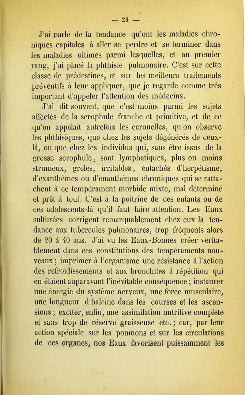 J’ai parlé de la tendance qu’ont les maladies chro- niques capitales à aller se perdre et se terminer dans les maladies ultimes parmi lesquelles, et au premier rang, j’ai placé la phthisie pulmonaire. C’est sur cette classe de prédestinés, et sur les meilleurs traitements préventifs à leur appliquer, que je regarde comme très important d’appeler l’attention des médecins. J’ai dit souvent, que c’est moins parmi les sujets affectés de la scrophule franche et primitive, et de ce qu’on appelait autrefois les écrouelles, qu’on observe les phthisiques, que chez les sujets dégénérés de ceux- là, ou que chez les individus qui, sans être issus de la grosse scrophule, sont lymphatiques, plus ou moins strumeux, grêles, irritables, entachés d’herpétisme, d’exanthèmes ou d’énanthèmes chroniques qui se ratta- chent à ce tempérament morbide mixte, mal déterminé et prêt à tout. C’est à la poitrine de ces enfants ou de ces adolescents-là qu’il faut faire attention. Les Eaux sulfurées corrigent remarquablement chez eux la tén- dance aux tubercules pulmonaires, trop fréquents alors de 20 à 40 ans. J’ai vu les Eaux-Bonnes créer vérita- blement dans ces constitutions des tempéraments nou- veaux ; imprimer à l’organisme une résistance à l’action des refroidissements et aux bronchites à répétition qui en étaient auparavant l’inévitable conséquence ; instaurer une énergie du système nerveux, une force musculaire, une longueur d’haleine dans les courses et les ascen- sions ; exciter, enfin, une assimilation nutritive complète et sans trop de réserve graisseuse etc. ; car, par leur action spéciale sur les poumons et sur les circulations de ces organes, nos Eaux favorisent puissamment les