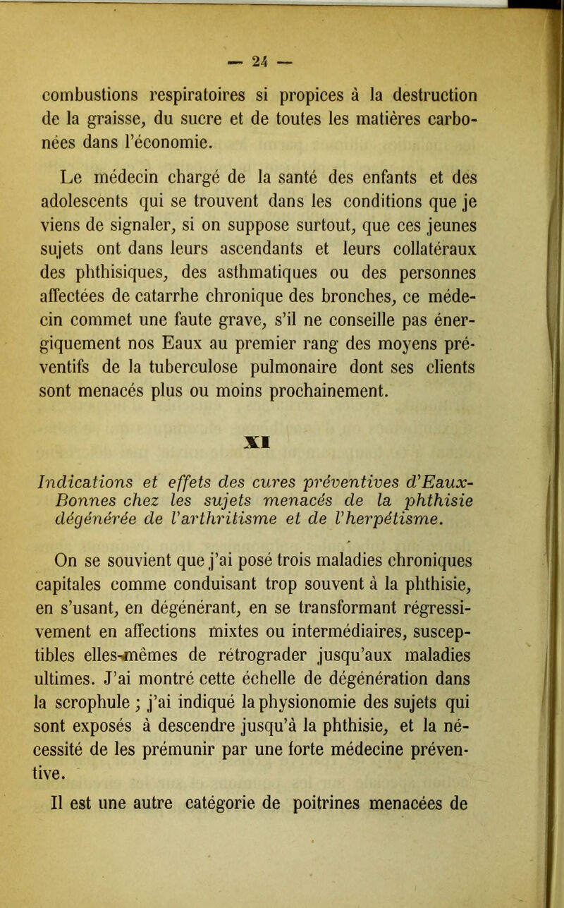 combustions respiratoires si propiees à la destruction de la graisse, du sucre et de toutes les matières carbo- nées dans l’économie. Le médecin chargé de la santé des enfants et des adolescents qui se trouvent dans les conditions que je viens de signaler, si on suppose surtout, que ces jeunes sujets ont dans leurs ascendants et leurs collatéraux des phthisiques, des asthmatiques ou des personnes affectées de catarrhe chronique des bronches, ce méde- cin commet une faute grave, s’il ne conseille pas éner- giquement nos Eaux au premier rang des moyens pré- ventifs de la tuberculose pulmonaire dont ses clients sont menacés plus ou moins prochainement. XI IndiccLtions et effets des cures préventives d'Eaux- Bonnes chez les sujets menacés de la phthisie dégénérée de Varthritisme et de Vherpétisme. On se souvient que j’ai posé trois maladies chroniques capitales comme conduisant trop souvent à la phthisie, en s’usant, en dégénérant, en se transformant régressi- vement en affections mixtes ou intermédiaires, suscep- tibles elles-inêmes de rétrograder jusqu’aux maladies ultimes. J’ai montré cette échelle de dégénération dans la scrophule ; j’ai indiqué la physionomie des sujets qui sont exposés à descendre jusqu’à la phthisie, et la né- cessité de les prémunir par une forte médecine préven- tive. Il est une autre catégorie de poitrines menacées de