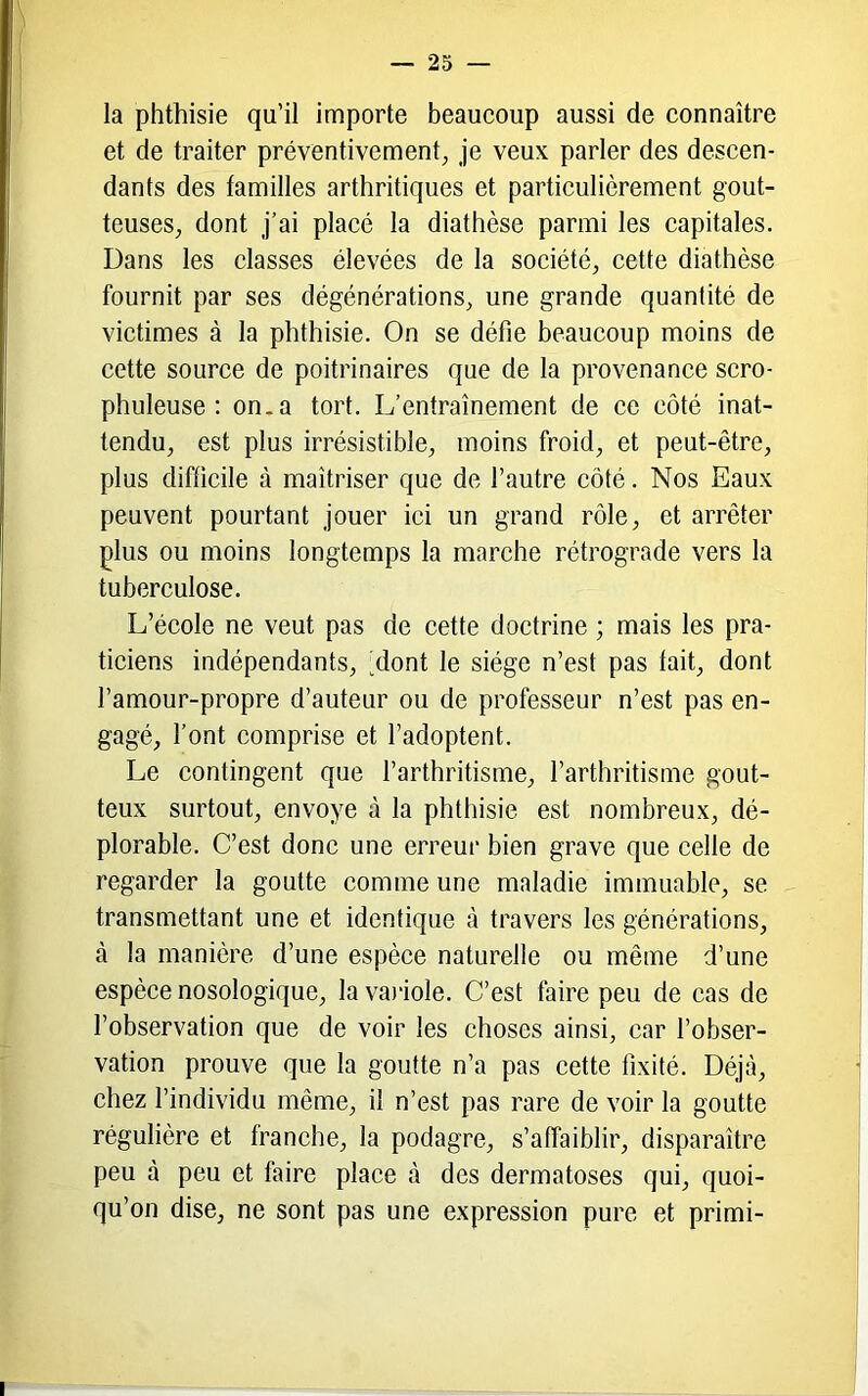 la phthisie qu’il importe beaucoup aussi de connaître et de traiter préventivement^ je veux parler des descen- dants des familles arthritiques et particulièrement gout- teuses^ dont j’ai placé la diathèse parmi les capitales. Dans les classes élevées de la société, cette diathèse fournit par ses dégénérations, une grande quantité de victimes à la phthisie. On se défie beaucoup moins de cette source de poitrinaires que de la provenance scro- phuleuse ; on. a tort. L’entraînement de ce côté inat- tendu, est plus irrésistible, moins froid, et peut-être, plus difficile à maîtriser que de l’autre côté. Nos Eaux peuvent pourtant jouer ici un grand rôle, et arrêter plus ou moins longtemps la marche rétrograde vers la tuberculose. L’école ne veut pas de cette doctrine ; mais les pra- ticiens indépendants, -dont le siège n’est pas fait, dont l’amour-propre d’auteur ou de professeur n’est pas en- gagé, l’ont comprise et l’adoptent. Le contingent que l’arthritisme, l’arthritisme gout- teux surtout, envoyé à la phthisie est nombreux, dé- plorable. C’est donc une erreur bien grave que celle de regarder la goutte comme une maladie immuable, se transmettant une et identique à travers les générations, à la manière d’une espèce naturelle ou même d’une espèce nosologique, lavaidole. C’est faire peu de cas de l’observation que de voir les choses ainsi, car l’obser- vation prouve que la goutte n’a pas cette fixité. Déjà, chez l’individu même, il n’est pas rare de voir la goutte régulière et franche, la podagre, s’affaiblir, disparaître peu à peu et faire place à des dermatoses qui, quoi- qu’on dise, ne sont pas une expression pure et primi-