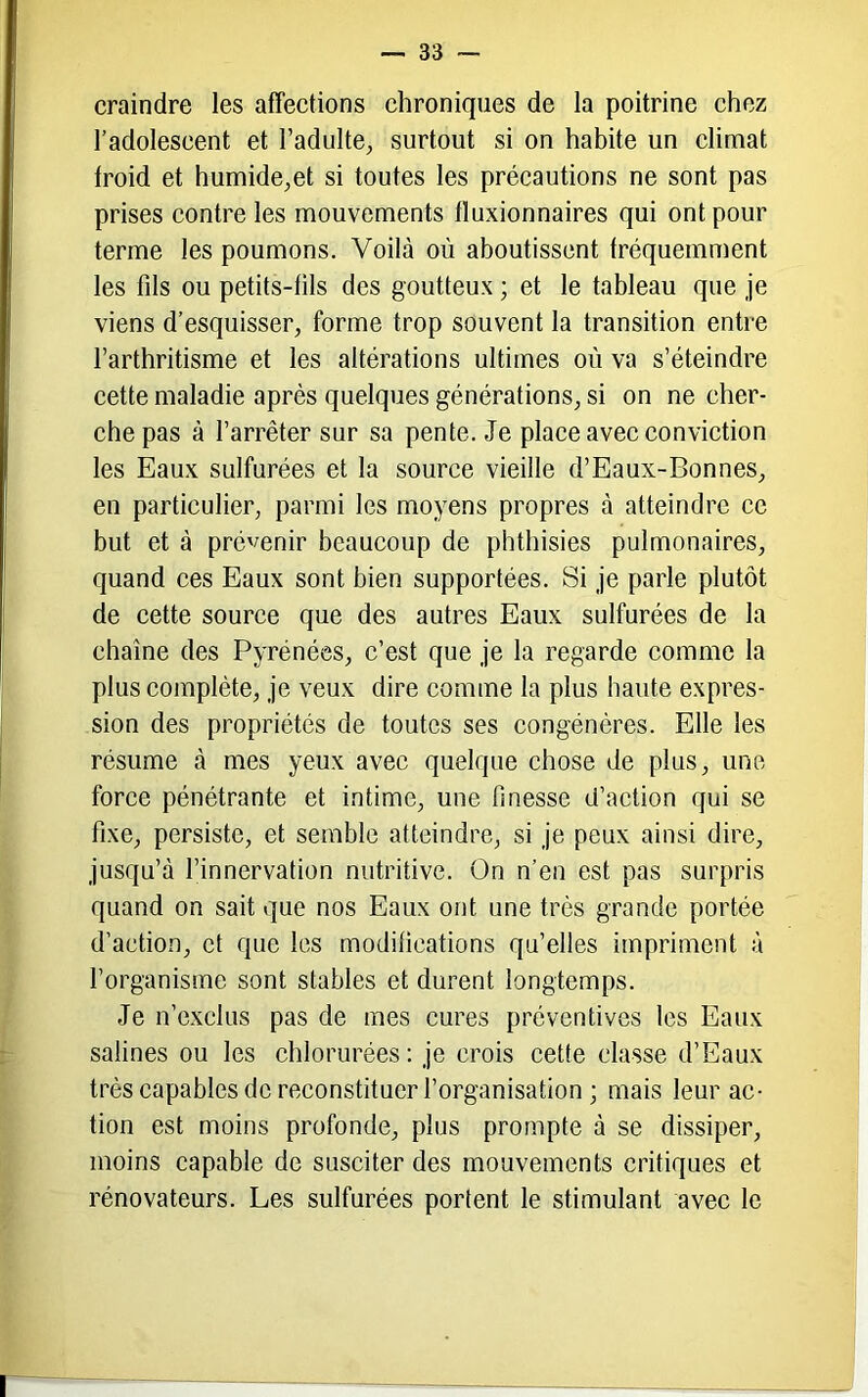 craindre les affections chroniques de la poitrine chez l’adolescent et l’adulte, surtout si on habite un climat froid et humide,et si toutes les précautions ne sont pas prises contre les mouvements tluxionnaires qui ont pour terme les poumons. Voilà où aboutissent fréquemnient les fils ou petits-fils des goutteux ; et le tableau que je viens d’esquisser, forme trop souvent la transition entre l’arthritisme et les altérations ultimes où va s’éteindre cette maladie après quelques générations, si on ne cher- che pas à l’arrêter sur sa pente. Je place avec conviction les Eaux sulfurées et la source vieille d’Eaux-Bonnes, en particulier, parmi les moyens propres à atteindre ce but et à prévenir beaucoup de phthisies pulmonaires, quand ces Eaux sont bien supportées. Si je parle plutôt de cette source que des autres Eaux sulfurées de la chaîne des Pyrénées, c’est que je la regarde comme la plus complète, je veux dire comme la plus haute expres- sion des propriétés de toutes ses congénères. Elle les résume à mes yeux avec quelque chose de plus, une force pénétrante et intime, une finesse d’action qui se fixe, persiste, et semble atteindre, si je peux ainsi dire, jusqu’à l’innervation nutritive. On n’en est pas surpris quand on sait que nos Eaux ont une très grande portée d’action, et que les modifications qu’elles impriment à l’organisme sont stables et durent longtemps. Je n’exclus pas de mes cures préventives les Eaux salines ou les chlorurées: je crois cette classe d’Eaux très capables de reconstituer l’organisation ; mais leur ac- tion est moins profonde, plus prompte à se dissiper, moins capable de susciter des mouvements critiques et rénovateurs. Les sulfurées portent le stimulant avec le