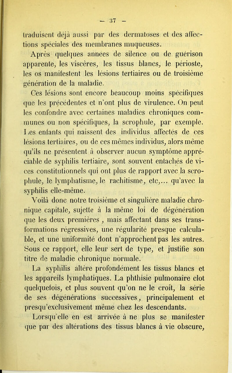 traduisent déjà aussi par des dermatoses et des ad'ee- tions spéeiales des membranes muqueuses. Après quelques années de silence ou de guérison apparente, les viscères, les tissus blancs, le périoste, les os manifestent les lésions tertiaires ou de troisième génération de la maladie. Ces lésions sont encore beaucoup moins spécifiques que les précédentes et n’ont plus de virulence. On peut les confondre avec certaines maladies chroniques com- munes ou non spécifiques, la scrophule, par exemple. Les enfants qui naissent des individus affectés de ces lésions tertiaires, ou de ces mêmes individus, alors même qu’ils ne présentent à observer aucun symptôme appré- ciable de syphilis tertiaire, sont souvent entachés de vi- ces constitutionnels qui ont plus de rapport avec la scro- phule, le lymphatisme, le rachitisme, etc,... qu’avec la syphilis elle-même. Voilà donc notre troisième et singulière maladie chro- nique capitale, sujette à la même loi de dégénération que les deux premières , mais affectant dans ses trans- formations régressives, une régularité presque calcula- ble, et une uniformité dont n’approchent pas les autres. Sous ce rapport, elle leur sert de type, et justifie son titre de maladie chronique normale. La syphilis altère profondément les tissus blancs et les appareils lymphatiques. La phthisie pulmonaire dot quelquefois, et plus souvent qu’on ne le croit, la série de ses dégénérations successives, principalement et presqu’exclusivement même chez les descendants. Lorsqu’elle en est arrivée à ne plus se manifester que par des altérations des tissus blancs à vie obscure,