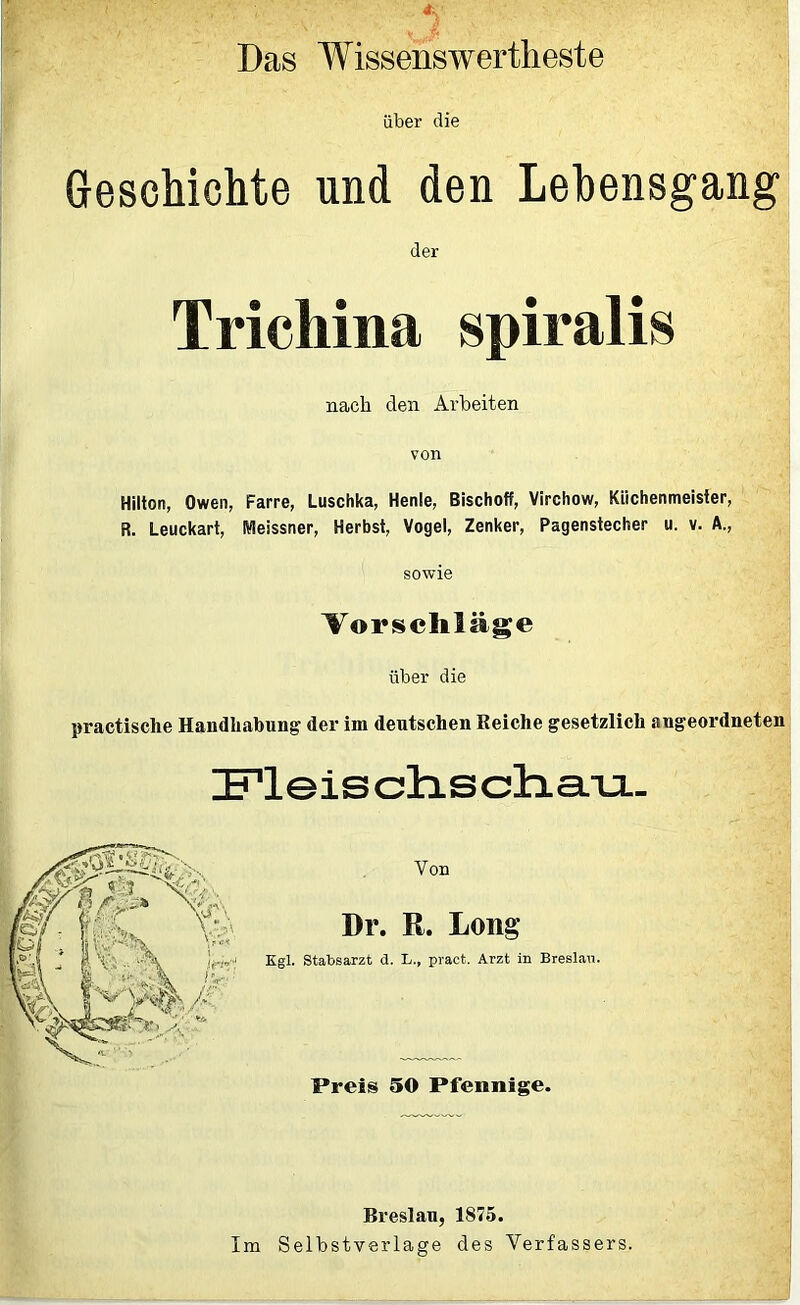 • ' 5 Das Wissenswerteste über die Geschichte und den Lebensgang der Trichina spiralis nach den Arbeiten von Hilton, Owen, Farre, Luschka, Henle, Bischoff, Virchow, Kiichenmeisier, R. Leuckart, Meissner, Herbst, Vogel, Zenker, Pagenstecher u. v. A., sowie Vorschläge über die practische Handhabung der im deutschen Reiche gesetzlich angeordneten lETleis chs chau. Von Dr. R. Long Kgl. Stabsarzt d. L., pract. Arzt in Breslau. Preis 50 Pfennige. Breslan, 1875. Im Selbstverläge des Verfassers.