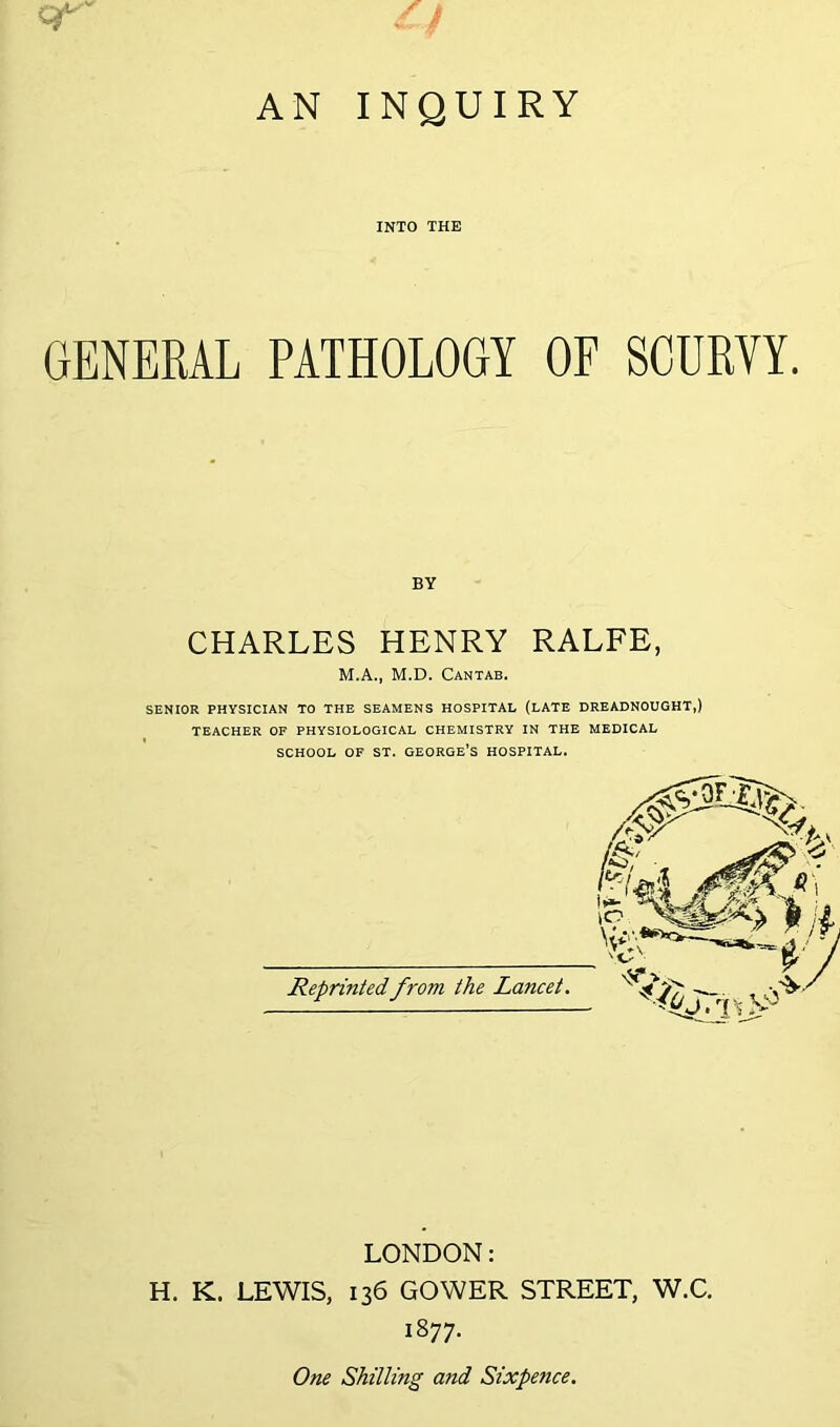 AN INQUIRY q*-' INTO THE GENERAL PATHOLOGY OF SCURVY. BY CHARLES HENRY RALFE, M.A., M.D. Cantab. SENIOR PHYSICIAN TO THE SEAMENS HOSPITAL (LATE DREADNOUGHT,) TEACHER OF PHYSIOLOGICAL CHEMISTRY IN THE MEDICAL SCHOOL OF ST. GEORGE’s HOSPITAL. Reprinted from the Lancet. LONDON: H. K. LEWIS, 136 GOWER STREET, W.C. 1877. One Shilling and Sixpence,