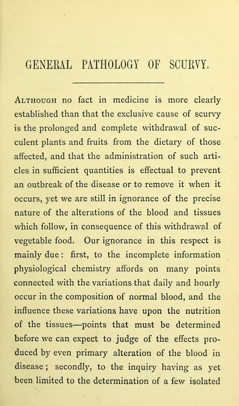 GENERAL PATHOLOGY OF SCURVY. Although no fact in medicine is more clearly established than that the exclusive cause of scurvy is the prolonged and complete withdrawal of suc- culent plants and fruits from the dietary of those affected, and that the administration of such arti- cles in sufficient quantities is effectual to prevent an outbreak of the disease or to remove it when it occurs, yet we are still in ignorance of the precise nature of the alterations of the blood and tissues which follow, in consequence of this withdrawal of vegetable food. Our ignorance in this respect is mainly due: first, to the incomplete information physiological chemistry affords on many points connected with the variations that daily and hourly occur in the composition of normal blood, and the influence these variations have upon the nutrition of the tissues—points that must be determined before we can expect to judge of the effects pro- duced by even primary alteration of the blood in disease ; secondly, to the inquiry having as yet been limited to the determination of a few isolated