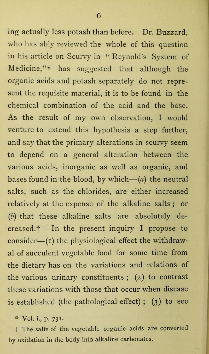 ing actually less potash than before. Dr. Buzzard, who has ably reviewed the whole of this question in his article on Scurvy in “ Reynold’s System of Medicine,”* has suggested that although the organic acids and potash separately do not repre- sent the requisite material, it is to be found in the chemical combination of the acid and the base. As the result of my own observation, I would venture to extend this hypothesis a step further, and say that the primary alterations in scurvy seem to depend on a general alteration between the various acids, inorganic as well as organic, and bases found in the blood, by which—(a) the neutral salts, such as the chlorides, are either increased relatively at the expense of the alkaline salts ; or (b) that these alkaline salts are absolutely de- creased.f In the present inquiry I propose to consider—(i) the physiological effect the withdraw- al of succulent vegetable food for some time from the dietary has on the variations and relations of the various urinary constituents ; (2) to contrast these variations with those that occur when disease is established (the pathological effect) ; (3) to see Vol. i., p. 731. t The salts of the vegetable organic acids are converted by oxidation in the body into alkaline carbonates.
