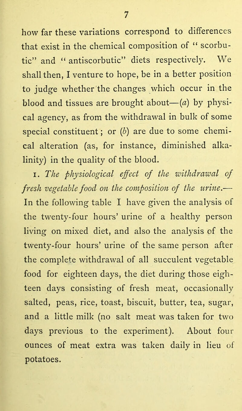 how far these variations correspond to differences that exist in the chemical composition of “ scorbu- tic” and “ antiscorbutic” diets respectively. We shall then, I venture to hope, be in a better position to judge whether the changes which occur in the blood and tissues are brought about—(a) by physi- cal agency, as from the withdrawal in bulk of some special constituent; or (b) are due to some chemi- cal alteration (as, for instance, diminished alka- linity) in the quality of the blood. I. T/ie physiological ejfect of the withdrawal of fresh vegetable food on the composition of the iirine.— In the following table I have given the analysis of the twenty-four hours’ urine of a healthy person living on mixed diet, and also the analysis of the twenty-four hours’ urine of the same person after the complete withdrawal of all succulent vegetable food for eighteen days, the diet during those eigh- teen days consisting of fresh meat, occasionally salted, peas, rice, toast, biscuit, butter, tea, sugar, and a little milk (no salt meat was taken for two days previous to the experiment). About four ounces of meat extra was taken daily in lieu of potatoes.