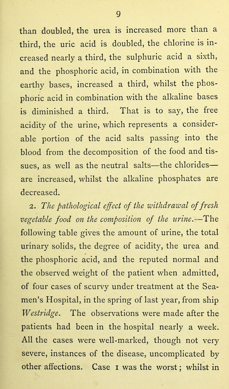 than doubled, the urea is increased more than a third, the uric acid is doubled, the chlorine is in- creased nearly a third, the sulphuric acid a sixth, and the phosphoric acid, in combination with the earthy bases, increased a third, whilst the phos- phoric acid in combination with the alkaline bases is diminished a third. That is to say, the free acidity of the urine, which represents a consider- able portion of the acid salts passing into the blood from the decomposition of the food and tis- sues, as well as the neutral salts—the chlorides— are increased, whilst the alkaline phosphates are decreased. 2. The pathological ejfect of the withdrawal of fresh vegetable food on the composition of the urine.—The following table gives the amount of urine, the total urinary solids, the degree of acidity, the urea and the phosphoric acid, and the reputed normal and the observed weight of the patient when admitted, of four cases of scurvy under treatment at the Sea- men’s Hospital, in the spring of last year, from ship Westridge. The observations were made after the patients had been in the hospital nearly a week. All the cases were well-marked, though not very severe, instances of the disease, uncomplicated by other affections. Case i was the worst; whilst in
