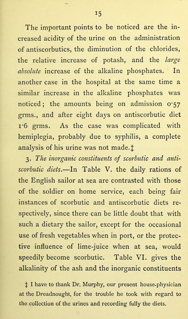 The important points to be noticed are the in- creased acidity of the urine on the administration of antiscorbutics, the diminution of the chlorides, the relative increase of potash, and the large absolute increase of the alkaline phosphates. In another case in the hospital at the same time a similar increase in the alkaline phosphates was noticed; the amounts being on admission 0*57 grms., and after eight days on antiscorbutic diet I'6 grms. As the case was complicated with hemiplegia, probably due to syphilis, a complete analysis of his urine was not made.J 3. The inorganic constituents of scorbutic and anti- scorbutic diets.—In Table V. the daily rations of the English sailor at sea are contrasted with those of the soldier on home service, each being fair instances of scorbutic and antiscorbutic diets re- spectively, since there can be little doubt that with such a dietary the sailor, except for the occasional use of fresh vegetables when in port, or the protec- tive influence of lime-juice when at sea, would speedily become scorbutic. Table VI. gives the alkalinity of the ash and the inorganic constituents J I have to thank Dr, Murphy, our present house-physician at the Dreadnought, for the trouble he took -with regard to the collection of the urines and recording fully the diets.