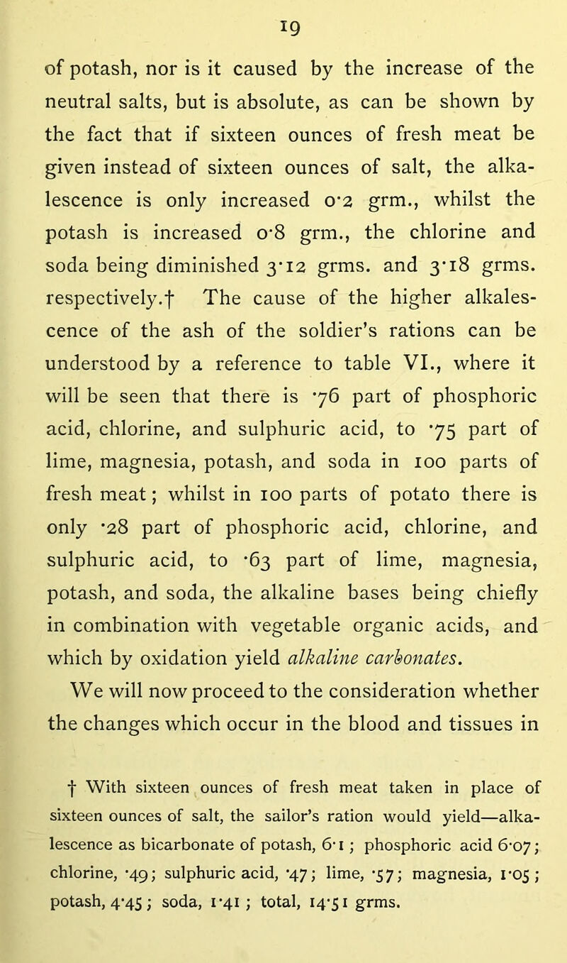 of potash, nor is it caused by the increase of the neutral salts, but is absolute, as can be shown by the fact that if sixteen ounces of fresh meat be given instead of sixteen ounces of salt, the alka- lescence is only increased o*2 grm., whilst the potash is increased o*8 grm., the chlorine and soda being diminished 3'i2 grms. and 3*18 grms. respectively.t The cause of the higher alkales- cence of the ash of the soldier’s rations can be understood by a reference to table VI., where it will be seen that there is *76 part of phosphoric acid, chlorine, and sulphuric acid, to ’75 part of lime, magnesia, potash, and soda in 100 parts of fresh meat; whilst in 100 parts of potato there is only *28 part of phosphoric acid, chlorine, and sulphuric acid, to ’63 part of lime, magnesia, potash, and soda, the alkaline bases being chiefly in combination with vegetable organic acids, and which by oxidation yield alkaline carbonates. We will now proceed to the consideration whether the changes which occur in the blood and tissues in f With sixteen ounces of fresh meat taken in place of sixteen ounces of salt, the sailor’s ration would yield—alka- lescence as bicarbonate of potash, 6-1; phosphoric acid 6-07; chlorine, •49; sulphuric acid, ’47; lime, •57; magnesia, l'05 ; potash, 4*45; soda, i’4i ; total, 14-51 grms.