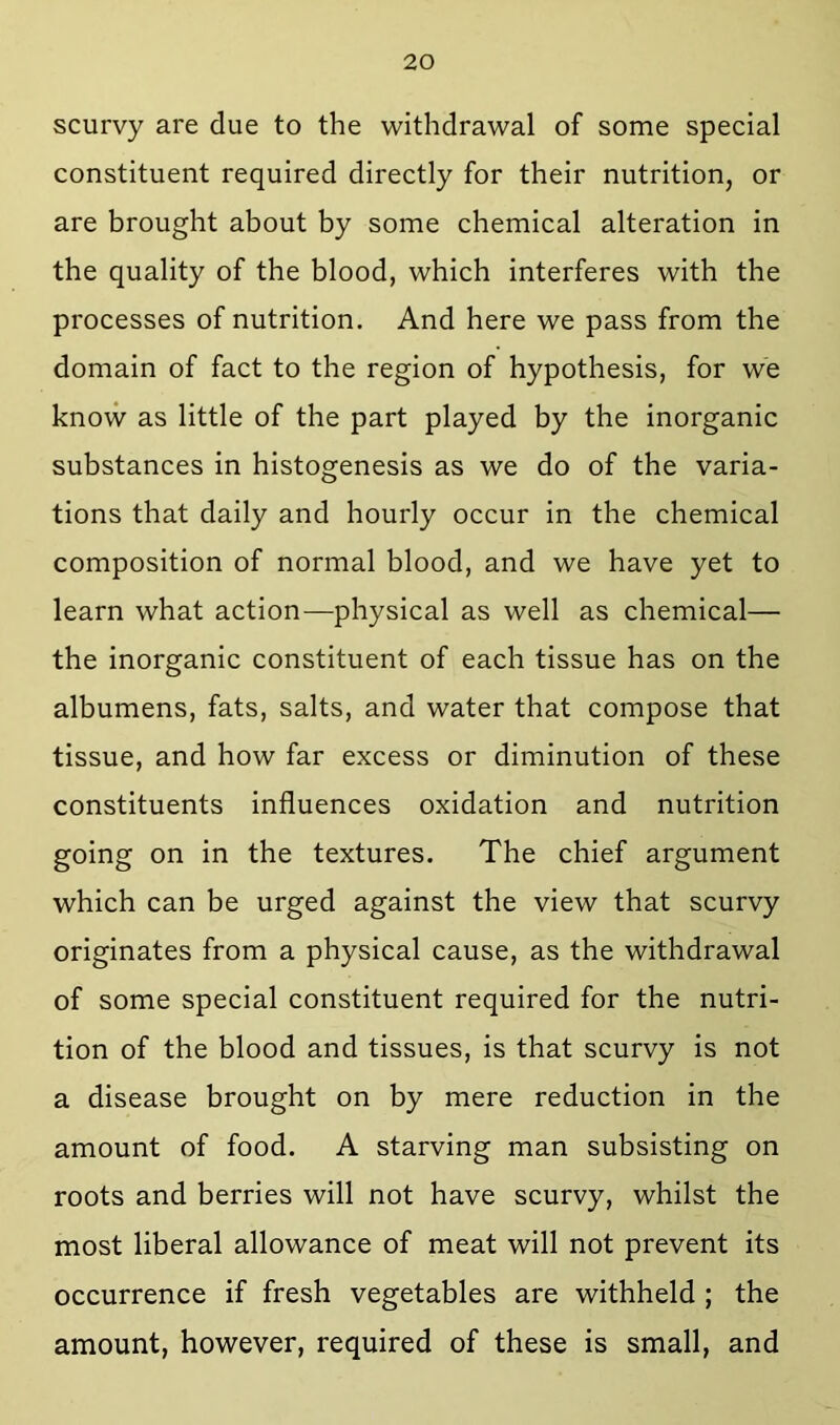 scurvy are due to the withdrawal of some special constituent required directly for their nutrition, or are brought about by some chemical alteration in the quality of the blood, which interferes with the processes of nutrition. And here we pass from the domain of fact to the region of hypothesis, for we know as little of the part played by the inorganic substances in histogenesis as we do of the varia- tions that daily and hourly occur in the chemical composition of normal blood, and we have yet to learn what action—physical as well as chemical— the inorganic constituent of each tissue has on the albumens, fats, salts, and water that compose that tissue, and how far excess or diminution of these constituents influences oxidation and nutrition going on in the textures. The chief argument which can be urged against the view that scurvy originates from a physical cause, as the withdrawal of some special constituent required for the nutri- tion of the blood and tissues, is that scurvy is not a disease brought on by mere reduction in the amount of food. A starving man subsisting on roots and berries will not have scurvy, whilst the most liberal allowance of meat will not prevent its occurrence if fresh vegetables are withheld ; the amount, however, required of these is small, and