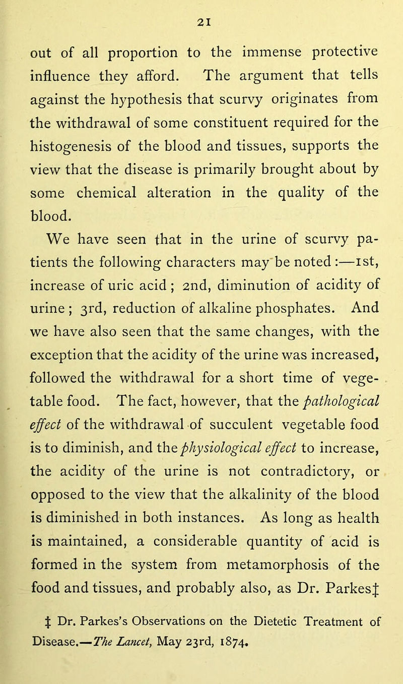 out of all proportion to the immense protective influence they afford. The argument that tells against the hypothesis that scurvy originates from the withdrawal of some constituent required for the histogenesis of the blood and tissues, supports the view that the disease is primarily brought about by some chemical alteration in the quality of the blood. We have seen that in the urine of scurvy pa- tients the following characters may'be noted :—ist, increase of uric acid; 2nd, diminution of acidity of urine ; 3rd, reduction of alkaline phosphates. And we have also seen that the same changes, with the exception that the acidity of the urine was increased, followed the withdrawal for a short time of vege- table food. The fact, however, that the pathological ejfect of the withdrawal of succulent vegetable food is to diminish, and the physiological effect to increase, the acidity of the urine is not contradictory, or opposed to the view that the alkalinity of the blood is diminished in both instances. As long as health is maintained, a considerable quantity of acid is formed in the system from metamorphosis of the food and tissues, and probably also, as Dr. ParkesJ J Dr. Parkes’s Observations on the Dietetic Treatment of Disease.—The Lancet, May 23rd, 1874.