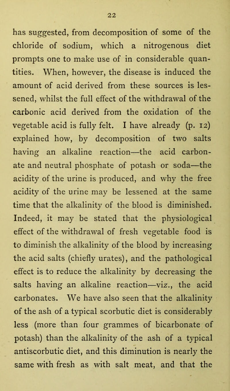 has suggested, from decomposition of some of the chloride of sodium, which a nitrogenous diet prompts one to make use of in considerable quan- tities. When, however, the disease is induced the amount of acid derived from these sources is les- sened, whilst the full effect of the withdrawal of the carbonic acid derived from the oxidation of the vegetable acid is fully felt. I have already (p. 12) explained how, by decomposition of two salts having an alkaline reaction—the acid carbon- ate and neutral phosphate of potash or soda—the acidity of the urine is produced, and why the free acidity of the urine may be lessened at the same time that the alkalinity of the blood is diminished. Indeed, it may be stated that the physiological effect of the withdrawal of fresh vegetable food is to diminish the alkalinity of the blood by increasing the acid salts (chiefly urates), and the pathological effect is to reduce the alkalinity by decreasing the salts having an alkaline reaction—vix., the acid carbonates. We have also seen that the alkalinity of the ash of a typical scorbutic diet is considerably less (more than four grammes of bicarbonate of potash) than the alkalinity of the ash of a typical antiscorbutic diet, and this diminution is nearly the same with fresh as with salt meat, and that the