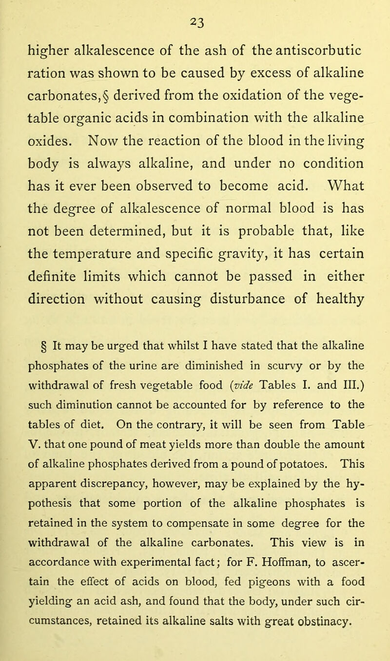 higher alkalescence of the ash of the antiscorbutic ration was shown to be caused by excess of alkaline carbonates,§ derived from the oxidation of the vege- table organic acids in combination with the alkaline oxides. Now the reaction of the blood in the living body is always alkaline, and under no condition has it ever been observed to become acid. What the degree of alkalescence of normal blood is has not been determined, but it is probable that, like the temperature and specific gravity, it has certain definite limits which cannot be passed in either direction without causing disturbance of healthy § It may be urged that whilst I have stated that the alkaline phosphates of the urine are diminished in scurvy or by the withdrawal of fresh vegetable food (vide Tables I, and III.) such diminution cannot be accounted for by reference to the tables of diet. On the contrary, it will be seen from Table V. that one pound of meat yields more than double the amount of alkaline phosphates derived from a pound of potatoes. This apparent discrepancy, however, may be explained by the hy- pothesis that some portion of the alkaline phosphates is retained in the system to compensate in some degree for the withdrawal of the alkaline carbonates. This view is in accordance with experimental fact; for F. Hoffman, to ascer- tain the effect of acids on blood, fed pigeons with a food yielding an acid ash, and found that the body, under such cir- cumstances, retained its alkaline salts with great obstinacy.