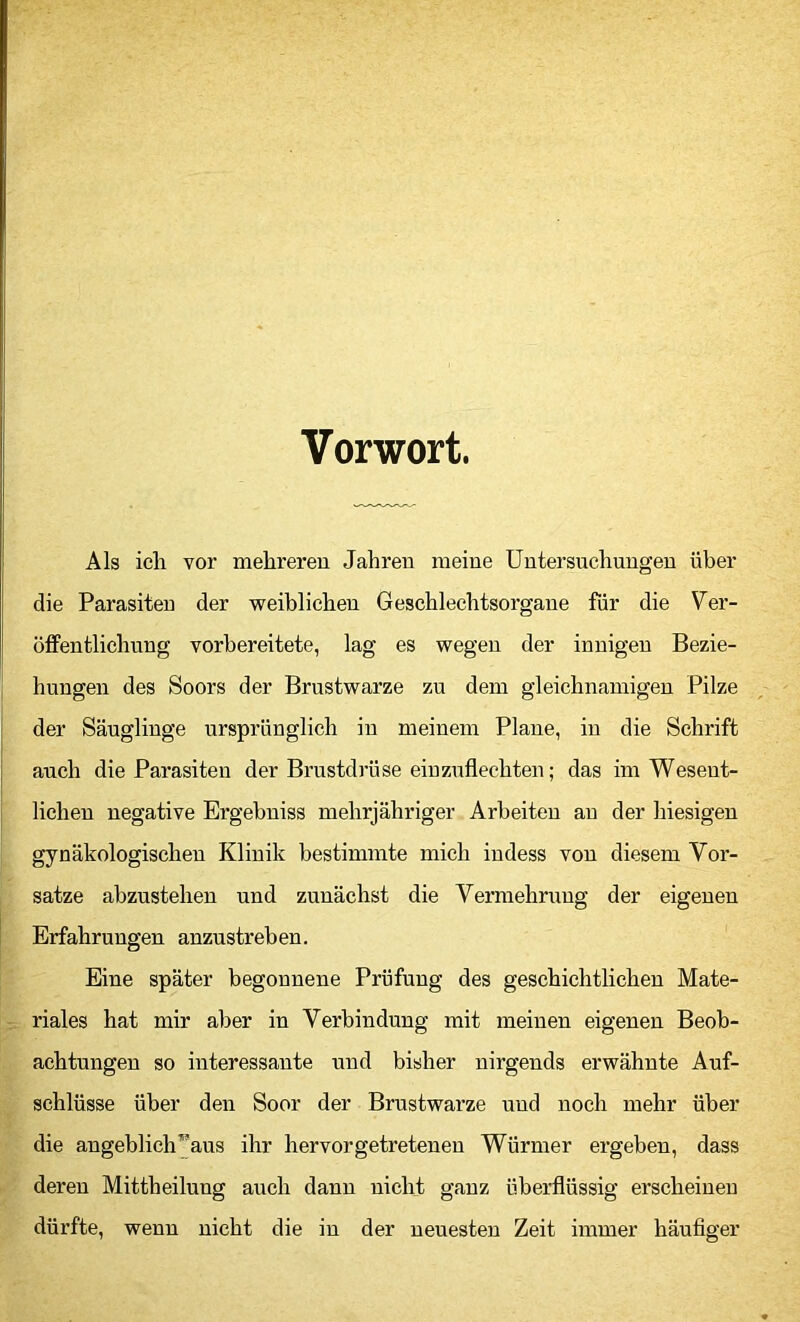 Vorwort. Als ich vor mehreren Jahren meine Untersuchungen über die Parasiten der weiblichen Geschlechtsorgane für die Ver- öffentlichung vorbereitete, lag es wegen der innigen Bezie- hungen des Soors der Brustwarze zu dem gleichnamigen Pilze der Säuglinge ursprünglich in meinem Plane, in die Schrift auch die Parasiten der Brustdrüse einzuflechten; das im Wesent- lichen negative Ergebniss mehrjähriger Arbeiten an der hiesigen gynäkologischen Klinik bestimmte mich indess von diesem Vor- sätze abzustehen und zunächst die Vermehn;ug der eigenen Erfahrungen anzustreben. Eine später begonnene Prüfung des geschichtlichen Mate- riales hat mir aber in Verbindung mit meinen eigenen Beob- achtungen so interessante und bisher nirgends erwähnte Auf- schlüsse über den Soor der Brustwarze und noch mehr über die angeblich^^aus ihr hervorgetretenen Würmer ergeben, dass deren Mittheiluug auch dann nicht ganz überflüssig erscheinen dürfte, wenn nicht die in der neuesten Zeit immer häufiger