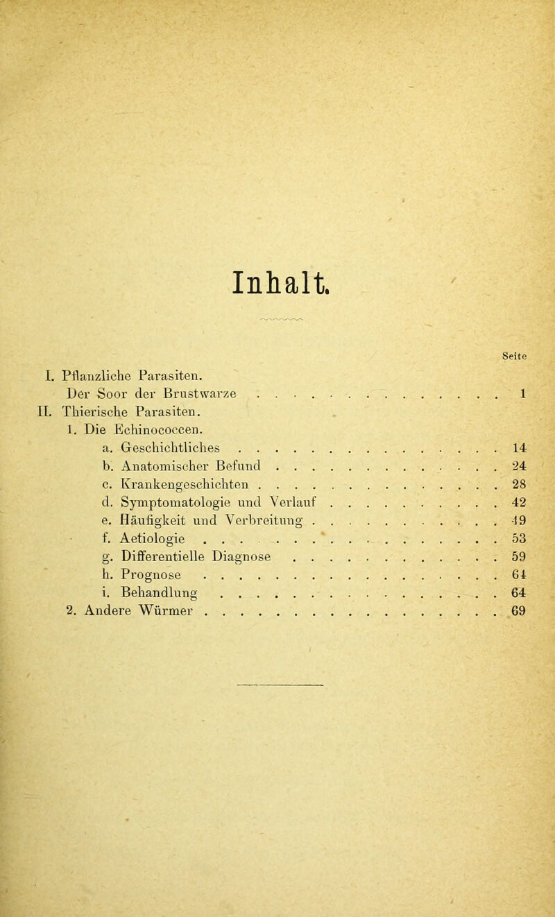 Inhalt. Seite I. Pflanzliche Parasiten. Der Soor der Brustwarze 1 II. Thierische Parasiten. 1. Die Echinococcen. a. Geschichtliches 14 b. Anatomischer Befund 24 c. Krankengeschichten 28 d. Symptomatologie und Verlauf 42 e. Häufigkeit und Verbreitung f. Aetiologie ... 53 g. Differentielle Diagnose 59 h. Prognose 64 i. Behandlung 64 2. Andere Würmer 69