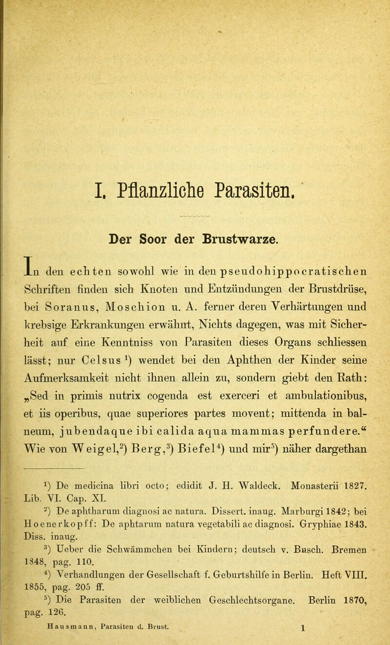 Der Soor der Brustwarze. In den echten sowohl wie in den pseudohippocratischen Schriften finden sich Knoten und Entzündungen der Brustdrüse, bei Soranns, Moschion u. A. ferner deren Verhärtungen und krebsige Erkrankungen erwähnt, Nichts dagegen, was mit Sicher- heit auf eine Kenntniss von Parasiten dieses Organs schliessen lässt; nur Celsns wendet bei den Aphthen der Kinder seine Aufmerksamkeit nicht ihnen allein zu, sondern giebt den Rath; „Sed in primis nutrix cogenda est exerceri et ambulationibns, et iis operibns, quae superiores partes movent; mittenda in bal- neum, jubendaque ibi calida aqua mammas perfnndere.“ Wie von Weigel,^) Berg,^) Biefel^) und mir^) näher dargethan 1) De medicina libi'i octo; edidit J. H. Waideck. Monasterü 1827. r Lib. VI. Cap. XI. De aphtbarum diagnosi ac natura. Dissert. inaug. Marburg! 1842; bei Hoenerkopff: De aphtarum natura vegetabil! ac diagnosi. Grypbiae 1843. Diss. inaug. lieber die Schwämmchen bei Kindern; deutsch v. Busch. Bremen 1348, pag. 110. *) Verhandlungen der Gesellschaft f. Geburtshilfe in Berlin. Heft VIII. 1855, pag. 205 ff. Die Parasiten der weiblichen Geschlechtsorgane. Berlin 1870, pag. 126. Hausmann, Parasiten d. Brust. 1