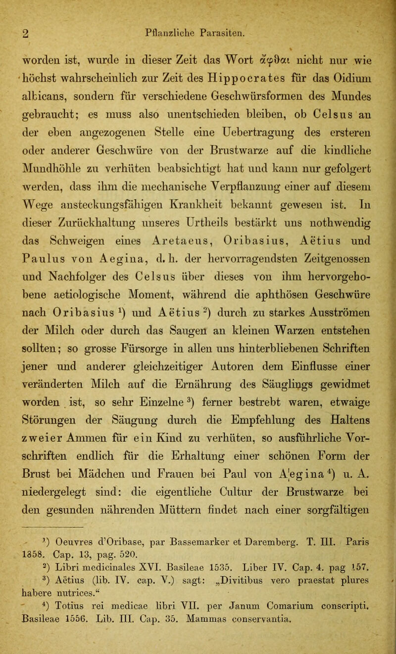 worden ist, wurde in dieser Zeit das Wort acpOai nicht nur wie •höchst wahrscheinlich zur Zeit des Hippocrates für das Oidium albicans, sondern für verschiedene Geschwürsformeu des Mundes gebraucht; es muss also unentschieden bleiben, ob Gels ns an der eben angezogenen Stelle eine Uebertragung des ersteren oder anderer Geschwüi’e von der Brustwarze auf die kindliche Mundhöhle zu verhüten beabsichtigt hat und kann nur gefolgert werden, dass ihm die mechanische Verpflanzung einer auf diesem Wege austeckungsfähigen Krankheit bekannt gewesen ist. In dieser Zurückhaltung unseres Urtheils bestärkt uns nothwendig das Schweigen eines Aretaeus, Oribasius, Aetius und Paulus von Aegiua, d. h. der hervoiTagendsten Zeitgenossen und Nachfolger des Celsus über dieses von ihm hervorgeho- bene aetiologische Moment, während die aphthösen Geschwüre nach Oribasius^) und Aetius^) durch zu starkes Ausströmen der Milch oder durch das Saugen au kleinen Warzen entstehen sollten; so grosse Fürsorge in allen uns hinterbliebenen Schriften jener und anderer gleichzeitiger Autoren dem Einflüsse einer veränderten Milch auf die Ernährung des Säuglings gewidmet worden ist, so sehr Einzelne *) ferner bestrebt waren, etwaige Störungen der Säugung dm'ch die Empfehlung des Haltens zweier Ammen für ein Kind zu verhüten, so ausführliche Vor- schriften endlich für die Erhaltung einer schönen Form der Brust bei Mädchen und Frauen bei Paul von Ajegina^) u. A. niedergelegt sind: die eigentliche Cultur der Brustwarze bei den gesunden nährenden Müttern findet nach einer sorgfältigen ’) Oeuvres d’Oribase, par Bassemarker et Daremberg. X. III. Paris 1358. Cap. 13, pag. 520. Libri medicinales XVI. Basileae 1535. Liber IV. Cap. 4. pag 157. Aetius (lib. IV. cap. V.) sagt: „Divitibus vero praestat plures habere nutrices.“ ' Totius rei medicae libri VII. per Janum Comarium conscripti. Basileae 1556. Lib. IIL Cap. 35. Mammas conservantia.
