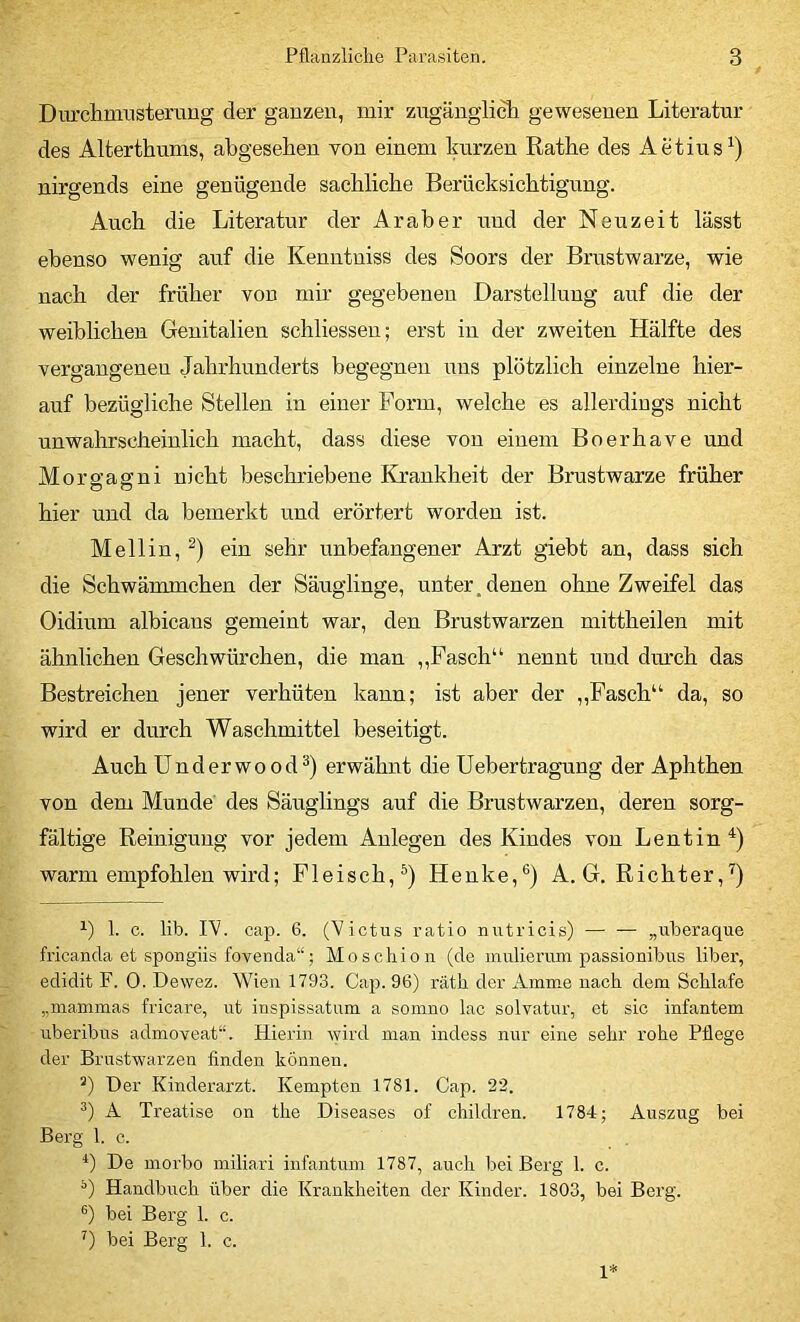 Durclimnsterung der ganzen, mir zugänglich gewesenen Literatur des Alterthums, abgesehen von einem kurzen Rathe des Aetius^) nirgends eine genügende sachliche Berücksichtigung. Auch die Literatur der Araber und der Neuzeit lässt ebenso wenig auf die Kenntniss des Soors der Brustwarze, wie nach der früher von mir gegebenen Darstellung auf die der weiblichen Genitalien schliessen; erst in der zweiten Hälfte des vergangenen Jahrhunderts begegnen uns plötzlich einzelne hier- auf bezügliche Stellen in einer Form, welche es allerdings nicht unwahrscheinlich macht, dass diese von einem Boerhave und Morffagni nicht beschriebene Krankheit der Brustwarze früher hier und da bemerkt und erörtert worden ist. Mellin, ein sehr unbefangener Arzt giebt an, dass sich die Schwämmchen der Säuglinge, unter, denen ohne Zweifel das Oidium albicans gemeint war, den Brustwarzen mittheilen mit ähnlichen Geschwürchen, die man ,,Fasch“ nennt und diu’ch das Bestreichen jener verhüten kann; ist aber der ,,Fasch“ da, so wird er durch Waschmittel beseitigt. Auch Underwood^) erwähnt die Uebertragung der Aphthen von dem Munde' des Säuglings anf die Brustwarzen, deren sorg- fältige Reinigung vor jedem Anlegen des Kindes von Lentin^) warm empfohlen wird; Fleisch,^) Henke,®) A. G. Richter,^) 1. c. lib. rV. cap. 6. (Victus ratio nutricis) — — „uberaque fricanda et spongiis fovenda“; Moschion (de mulierum passionibus über, edidit F. 0. Dewez. Wien 1793. Cap. 96) räth der Amme nach dem Schlafe „mammas fricare, ut inspissatum a somno lac solvatur, et sic infantem uberibus admoveat“. Hierin wird man indess nur eine sehr rohe Pflege der Brustwarzen finden können. ’) Der Kinderarzt. Kempten 1781. Cap. 22. A Treatise on the Diseases of chiklren. 1784; Auszug bei Berg 1. c. *) De morbo miliari infantum 1787, auch bei Berg 1. c. Handbuch über die Krankheiten der Kinder. 1803, bei Berg, bei Berg 1. c. bei Berg 1. c. 1*