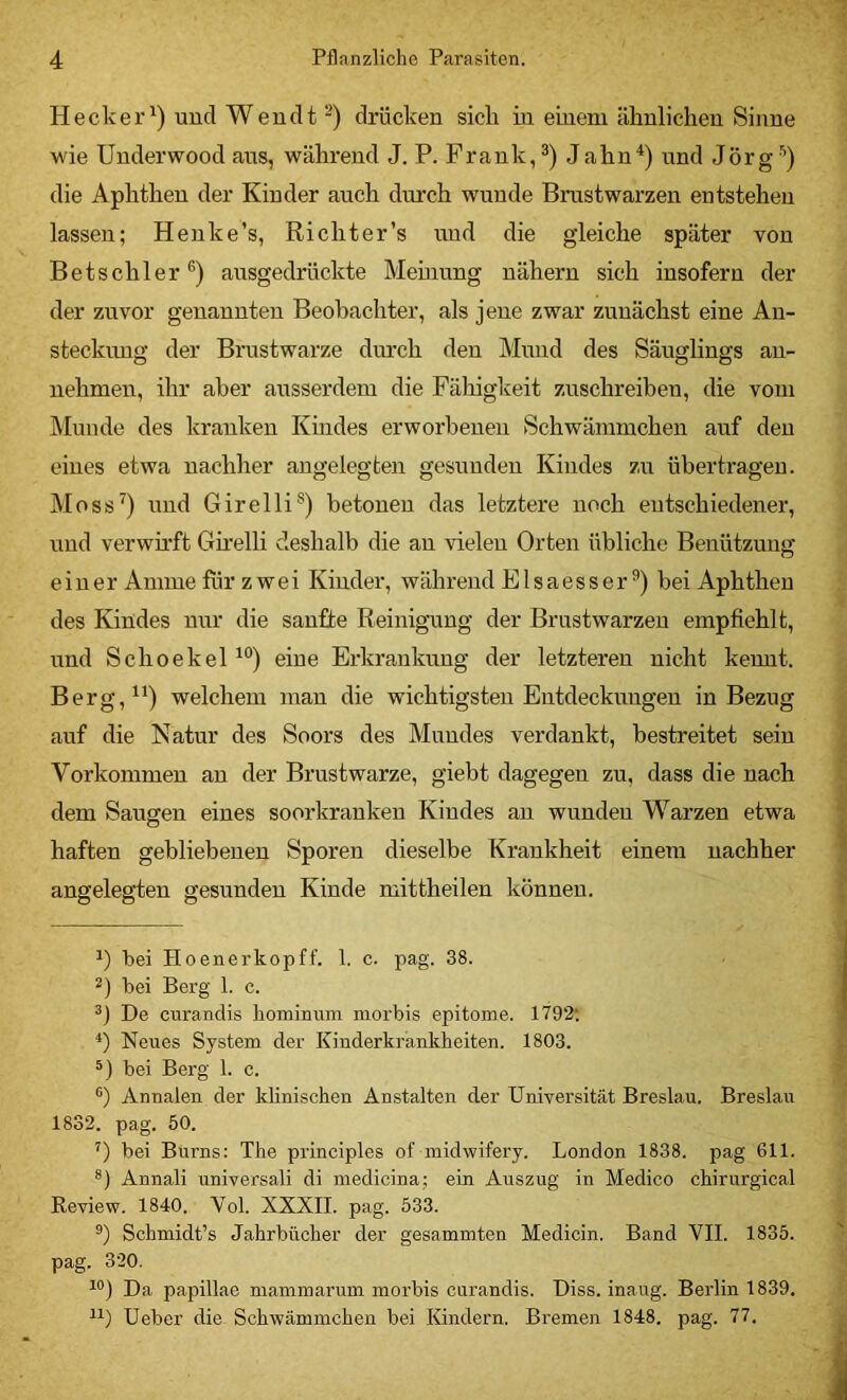 Hecker^) und Wendt “) drücken sich in einem ähnlichen Sinne wie Underwood aus, während J. P. Frank, Jahn^) und Jörg ’’) die Aphthen der Kinder auch durch wunde Brustwarzen entstehen lassen; Henke’s, Richter’s und die gleiche später von Betschier ausgedrückte Memung nähern sich insofern der der zuvor genannten Beobachter, als jene zwar zunächst eine An- steckmig der Brustwarze dm’ch den Mund des Säuglings an- nehmeu, ihr aber ausserdem die Fähigkeit zuschreiben, die vom Munde des kranken Kindes erworbenen Schwämmchen auf den eines etwa nachher angelegten gesunden Kindes zu übertragen. Moss^) und Girelli®) betonen das letztere noch entschiedener, und verwh’ft Gh’elli deshalb die an vielen Orten übliche Benützung einer Amme für zwei Kinder, während Elsaesser bei Aphthen des Kindes nur die sanfte Reinigung der Brustwarzen empfiehlt, und Scho ekel eine Erkrankung der letzteren nicht kennt. Berg,^') welchem man die wichtigsten Entdeckungen in Bezug auf die Natur des Soors des Mundes verdankt, bestreitet sein Vorkommen an der Brustwarze, giebt dagegen zu, dass die nach dem Saugen eines soorkranken Kindes an wunden Warzen etwa haften gebliebenen Sporen dieselbe Krankheit einem nachher angelegten gesunden Kinde mittheilen können. bei Hoenerkopff. 1. c. pag. 38. 2) bei Berg 1. c. De curandis homiimm morbis epitome. 1792; Neues System der Kinderkrankheiten. 1803. bei Berg 1. c. ®) Annalen der klinischen Anstalten der Universität Breslau. Breslau 1832. pag. 50. 0 bei Burns: The principles of midwifery. London 1838. pag 611. Annali universali di medicina; ein Auszug in Medico chirurgical Review. 1840, Vol. XXXII. pag. 533. ®) Schmidt’s Jahrbücher der gesammten Medicin. Band VII. 1835. pag. 320. Da papillae mammarum morbis curandis. Diss. inaug. Berlin 1839. Ueber die Schwämmchen bei Kindern, Bremen 1848. pag. 77,