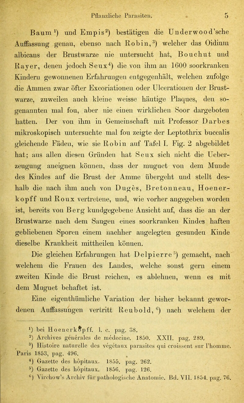 Baum und Empis^) bestätigen die ünderwood’sche Auffassung genau, ebenso nach Robin,^) welcber das Oidium albicans der Brustwarze nie untersucht hat, Bouchut und Rayer, denen jedoch Seux^) die von ihm an 1600 soorkranken Kindern gewonnenen Erfahrungen entgegenhält, welchen zufolge die Ammen zwar öfter Excoriationen oder Ulcerationen der Brust- warze, zuweilen auch kleine weisse häutige Plaques, den so- genannten mal fou, aber nie einen wirklichen Soor dargeboten hatten. Der von ihm in Gemeinschaft mit Professor Darb es mikroskopisch untersuchte mal fou zeigte der Leptothrix buccalis gleichende Fäden, wie sie Robin auf Tafel I. Pig. 2 abgebildet hat; aus allen diesen Gründen hat Seux sich nicht die Ueber- zeugung aneignen können, dass der muguet von dem Munde des Kindes auf die Brust der Amme übergeht uud stellt des- halb die nach ihm auch von Duges, Bretonneau, Hoener- kopff uud Roux vertretene, und, wie vorher angegeben worden ist, bereits von Berg kundgegebene Ansicht anf, dass die an der Brustwarze nach dem Saugen eines soorkrauken Kindes haften gebliebenen Sporen einem nachher angelegten gesunden Kinde dieselbe Krankheit mittheilen können. Die gleichen Erfahrungen hat Delpierre '^) gemacht, nach welchem die Frauen des Landes, welche sonst gern einem zweiten Kinde die Brust reichen, es ablehnen, wenn es mit dem Muguet behaftet ist. Eine eigenthümliche Variation der bisher bekannt gewor- denen Auffassungen vertritt Reubold, ®) nach welchem der ’) bei H0enerk^pff. 1. c. pag. 38. Arcliives generales de mMecine. 1850. XXII. pag. 289. Histoire naturelle des vegetaux parasites qui croissent sur l’hoinme. Pai’is 1853, pag. 496. Gazette des böpitaux. 1855. pag. 262. Gazette des böpitaux. 1856. pag. 126. “) Yirchüw’s Archiv für pathologische Anatomie. Bd. VII. 1854. pag. 76.