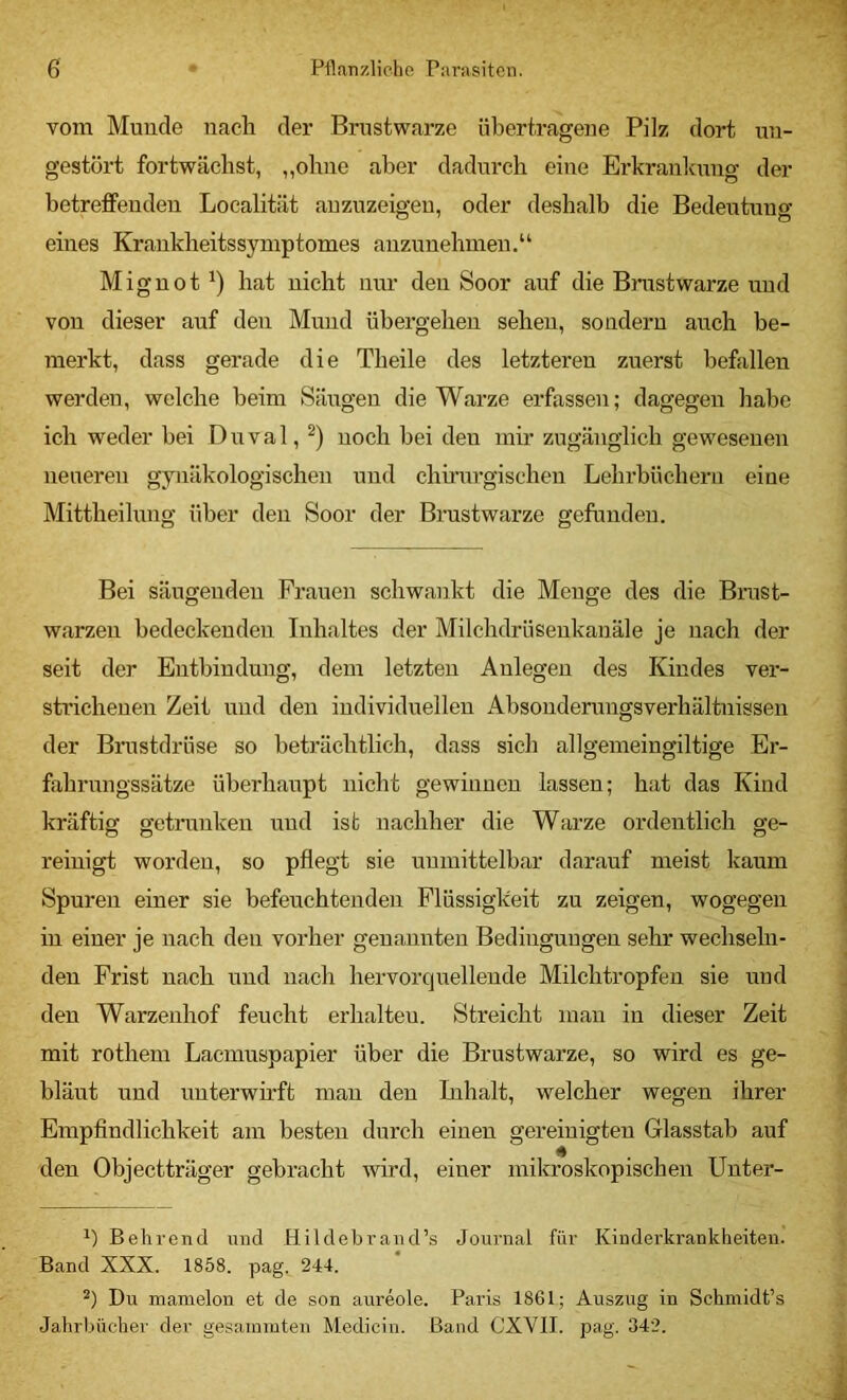 vom Munde nach der Brustwarze übertragene Pilz dort un- gestört fortwächst, ,,ohne aber dadurch eine Erkrankmig der betreffenden Localität auzuzeigeu, oder deshalb die Bedeutung eines Kraukheitssyniptomes auzunehmeu.“ Miguot hat nicht um' den Soor auf die Bnistwarze und von dieser auf den Mund übergehen sehen, sondern auch be- merkt, dass gerade die Theile des letzteren zuerst befallen werden, welche beim Säugen die Warze erfassen; dagegen habe ich weder bei Duval, noch bei den mir zugänglich gewesenen neueren gynäkologischen und chirurgischen Lehrbüchern eine Mittheilnng über den Soor der Brustwarze gefunden. Bei säugenden Frauen schwankt die Menge des die Brust- warzen bedeckenden Inhaltes der Milchdrüsenkanäle je nach der seit der Entbindung, dem letzten Anlegen des Kindes ver- strichenen Zeit und den individuellen Absonderungsverhältnissen der Brustdrüse so beträchtlich, dass sich allgemeingiltige Er- fahrungssätze überhaupt nicht gewinnen lassen; hat das Kind kräftig getrunken und ist nachher die Warze ordentlich ge- reinigt worden, so pflegt sie unmittelbar darauf meist kaum Spuren einer sie befeuchtenden Flüssigkeit zu zeigen, wogegen in einer je nach den vorher genannten Bedingungen sehr wechseln- den Frist nach und nach hervorqnellende Milchtropfen sie und den Warzenhof feucht erhalteu. Streicht man in dieser Zeit mit rothem Laemuspapier über die Brustwarze, so wird es ge- bläut und unterwh’ft mau den Inhalt, welcher wegen ihrer Empfindlichkeit am besten durch einen gereinigten Glasstab auf den Objectträger gebracht wird, einer mikroskopischen Unter- Behrend mid Hildebrand’s Journal für Kinderkrankheiten. Band XXX. 1858. pag. 244. Du mamelon et de son aureole. Paris 1861; Auszxxg in Schmidt’s Jahrbücher der gesainmten Medicin. Band CXVII. pag. 342.