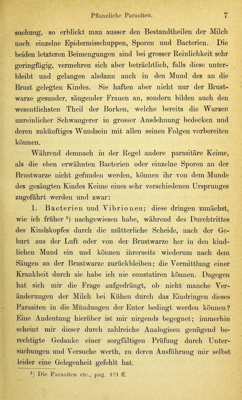 suchuug, so erblickt man ansser den Bestandtheilen der Milch noch einzelne Epidermisschuppen, Sporen und Bacterien. Die beiden letzteren Beimengungen sind bei grosser Reinlichkeit sehr geringfügig, vermehren sich aber beträchtlich, falls diese unter- bleibt und gelangen alsdann auch in den Mund des an die Brust gelegten Kindes. Sie haften aber nicht nur der Bmst- warze gesunder, säugender Frauen an, sondern bilden auch den wesentlichsten Theil der Borken, welche bereits die Warzen unreinlicher Schwangerer in grosser Ausdehnung bedecken und deren zukünftiges Wundsein mit allen seinen Folgen vorbereiten können. Während demnach in der Regel andere parasitäre Keime, als die eben erwähnten Bacterien oder einzelne Sporen an der Brustwarze nicht gefunden werden, können ihr von dem Munde des gesäugten Kindes Keime eines sehr verschiedenen Ursprunges zugeführt werden und zwar: 1. Bacterien und Vibrionen; diese dringen zunächst, wie ich früher nachgewiesen habe, während des Durchtrittes des Kindskopfes durch die mütterliche Scheide, nach der Ge- burt aus der Luft oder von dei' Brustwarze her in den kind- lichen Mund ein mid können ihrerseits wiederum nach dem Säugen an der Brustwarze Zurückbleiben; die Vermittlung einer Krankheit durch sie habe ich nie constatmen können. Dagegen hat sich mir die Frage aufgedräugt, ob nicht manche Ver- änderungen der Milch bei Kühen durch das Eindringen dieses Parasiten in die Mündungen der Euter bedingt werden können? Eine Andeutung hierüber ist mir nh-gends begegnet; immerhin scheint mir dieser durch zahlreiche Analogieen genügend be- rechtigte Gedanke einer sorgfältigen Prüfung durch Unter- suchungen uud Versuche werth, zu deren Ausführung mir selbst leider eine Gelegenheit gefehlt hat.