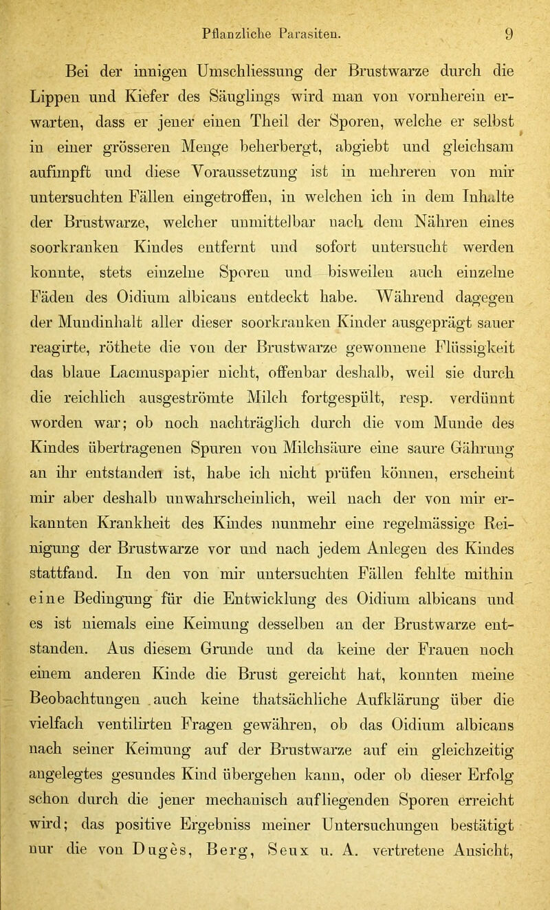 Bei der innigen Umschliessung der Brustwarze durch die Lippen und Kiefer des Säuglings wird man von vornherein er- warten, dass er jener einen Theil der Sporen, welche er selbst in einer grösseren Menge beherbergt, abgieht und gleichsam anfimpft und diese Voraussetzung ist in mehreren von mir untersuchten Fällen eingetrolfeu, in welchen ich in dem Inhalte der Brustwarze, welcher unmittelbar nach dem Nähren eines soorkranken Kindes entfernt und sofort untersucht werden konnte, stets einzelne Sporen und bisweilen auch einzelne Fäden des Oidinm albicans entdeckt habe. Während dao-egen der Mnndinhalt aller dieser soorkrauken Kinder ausgeprägt sauer reagirte, röthete die von der Brustwarze gewonnene Flüssigkeit das blaue Lacmnspapier nicht, olfenbar deshalb, weil sie durch die reichlich ausgeströmte Milch fortgespült, resp. verdünnt worden war; ob noch nachträglich durch die vom Munde des Kindes übertragenen Spuren von Milchsäure eine saure Gähruug an ihr entstanden ist, habe ich nicht prüfen können, erscheint mir aber deshalb unwahrscheinlich, weil nach der von mir er- kannten Krankheit des Kmdes nunmehr eine regelmässige Rei- nigung der Brustwarze vor und nach jedem Anlegen des Kindes stattfand. In den von mir untersuchten Fällen fehlte mithin eine Bedingung für die Entwicklung des Oidinm albicans und es ist niemals eine Keimung desselben an der Brustwarze ent- standen. Aus diesem Grunde und da keine der Frauen noch einem anderen Kinde die Brust gereicht hat, konnten meine Beobachtungen .auch keine thatsächliche Aufklärung über die vielfach ventilirten Fragen gewähren, ob das Oidinm albicans nach seiner Keimung auf der Brustwarze auf ein gleichzeitig angelegtes gesundes Kind übergehen kann, oder ob dieser Erfolg schon durch die jener mechanisch anfliegenden Sporen erreicht wird; das positive Ergebniss meiner Untersuchungen bestätigt nur die von Duges, Berg, Seux u. A. vei'tretene Ansicht,