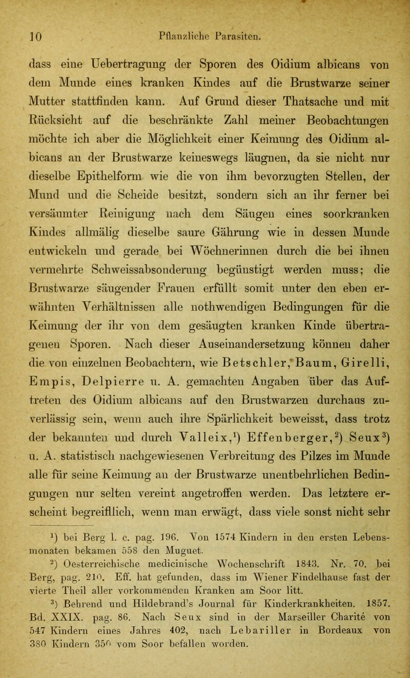 (lass eine Uebertragnng der Sporen des Oidium albicans von dem Munde eines kranken Kindes auf die Brustwarze seiner Mutter stattfiudeu kann. Auf Grund dieser Tbatsacbe und mit Rücksicht auf die beschränkte Zahl meiner Beobachtungen möchte ich aber die Möglichkeit einer Keimung des Oidium al- bicans au der Brustwarze keineswegs läugnen, da sie nicht nur dieselbe Epithelform wie die von ihm bevorzugten Stellen, der Mund und die Scheide besitzt, sondern sich an ihr ferner bei versäumter Reinigung nach dem Säugen eines soorkranken Kindes allmälig dieselbe saure Gährung wie in dessen Munde entwickeln und gerade bei Wöchnerinnen durch die bei ihnen vermehrte Schweissabsonderuug begünstigt werden muss; die Brustwarze säugender Frauen erfüllt somit unter den eben er- wähnten Verhältnissen alle nothwendigen Bedingungen für die Keimung der ihr von dem gesäugten kranken Kinde übertra- genen Sporen. Nach dieser Auseinandersetzung können daher die von einzelnen Beobachtern, wie Betschier,’Baum, Girelli, Empis, Delpierre u. A. gemachten Angaben über das Auf- ti-eten des Oidium albicans auf den Brustwarzen durchaus zu- verlässig sein, wenn auch ihre Spärlichkeit beweisst, dass trotz der bekannten und durch Valleix,’) Effenberger,^) Seux^) u. A. statistisch nachgewieseneu Verbreitung des Pilzes im Munde alle für seine Keimung au der Brustwarze unentbehrlichen Bedin- gungen nur selten vereint angetroffen werden. Das letztere er- scheint begreifllich, wenn man erwägt, dass viele sonst nicht sehr bei Berg 1. c. pag. 196. Yon 1574 Kiiieiern in den ersten Lebens- monaten bekamen 558 den Mugnet. Oesterreichisebe medicinisclie Wochensebrift 1843. Nr. 70. bei Berg, pag. 210. Eff. hat gefunden, dass im Wiener Findelhause fast der vierte Theil aller vorkommenden Kranken am Soor litt. Behrend und Hildebrand’s Journal für Kinderkrankheiten. 1857. Bd. XXIX. pag. 86. Nach Seux sind in der Marseiller Charite von 547 Kindern eines Jahres 402, nach Lebariller in Bordeaux von 380 Kindern 35o vom Soor befallen worden.